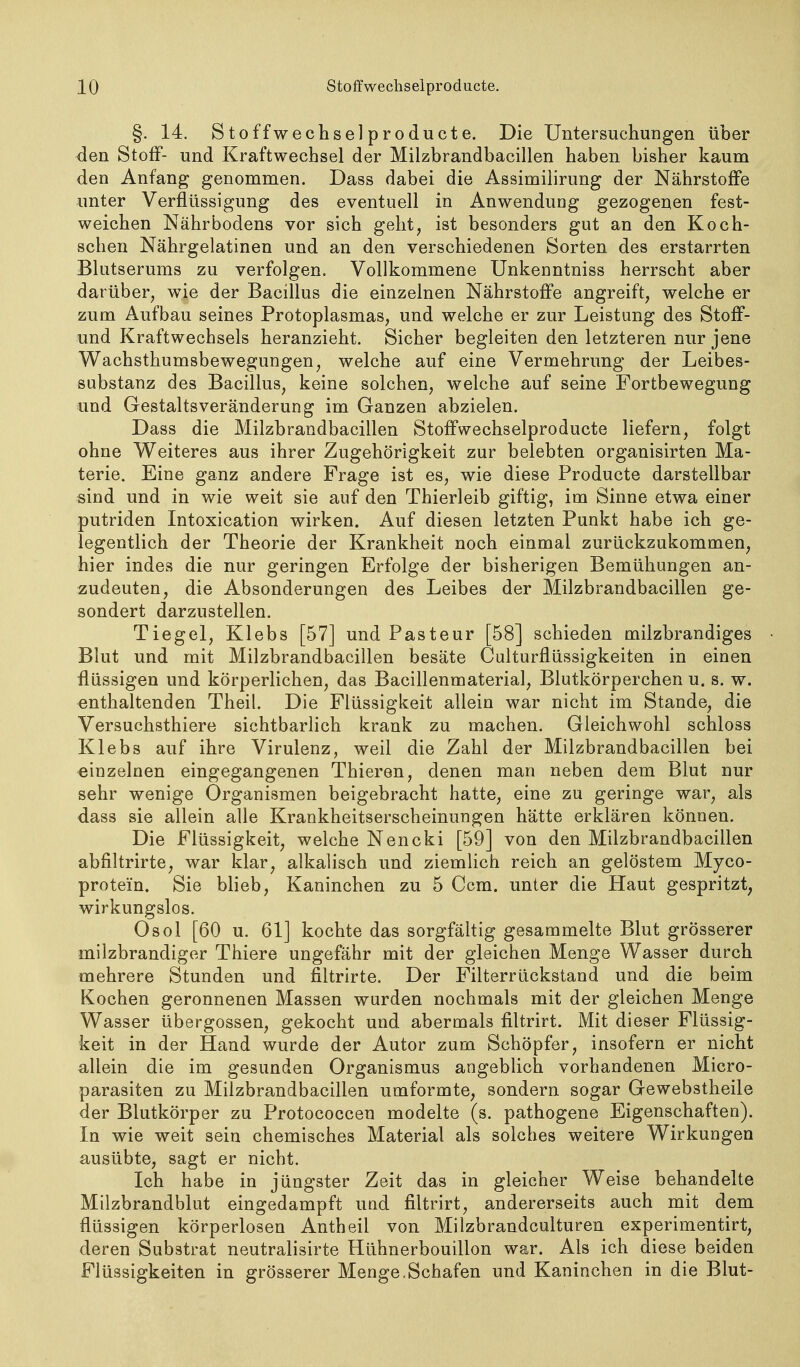 §. 14. Stoffwechselproducte. Die Untersuchungen über <len Stoff- und Kraftwechsel der Milzbrandbacillen haben bisher kaum den Anfang genommen. Dass dabei die Assimiiirung der Nährstoffe unter Verflüssigung des eventuell in Anwendung gezogenen fest- weichen Nährbodens vor sich geht, ist besonders gut an den Koch- schen Nährgelatinen und an den verschiedenen Sorten des erstarrten Blutserums zu verfolgen. Vollkommene ünkenntniss herrscht aber darüber, wie der Bacillus die einzelnen Nährstoffe angreift, welche er zum Aufbau seines Protoplasmas, und welche er zur Leistung des Stoff- und Kraftwechsels heranzieht. Sicher begleiten den letzteren nur jene Wachsthumsbewegungen, welche auf eine Vermehrung der Leibes- substanz des Bacillus, keine solchen, welche auf seine Fortbewegung und Gestalts Veränderung im Ganzen abzielen. Dass die Milzbrandbacillen Stoffwechselproducte liefern, folgt ohne Weiteres aus ihrer Zugehörigkeit zur belebten organisirten Ma- terie. Eine ganz andere Frage ist es, wie diese Producte darstellbar sind und in wie weit sie auf den Thierleib giftig, im Sinne etwa einer putriden Intoxication wirken. Auf diesen letzten Punkt habe ich ge- legentlich der Theorie der Krankheit noch einmal zurückzukommen, hier indes die nur geringen Erfolge der bisherigen Bemühungen an- zudeuten, die Absonderungen des Leibes der Milzbrandbacillen ge- sondert darzustellen. Tiegel, Klebs [57] und Pasteur [58] schieden milzbrandiges Blut und mit Milzbrandbacillen besäte Calturflüssigkeiten in einen flüssigen und körperlichen, das Bacillenmaterial, Blutkörperchen u. s. w. enthaltenden Theil. Die Flüssigkeit allein war nicht im Stande, die Versuchsthiere sichtbarlich krank zu machen. Gleichwohl schloss Klebs auf ihre Virulenz, weil die Zahl der Milzbrandbacillen bei einzelnen eingegangenen Thieren, denen man neben dem Blut nur sehr wenige Organismen beigebracht hatte, eine zu geringe war, als dass sie allein alle Krankheitserscheinungen hätte erklären können. Die Flüssigkeit, welche Nencki [59] von den Milzbrandbacillen abfiltrirte, war klar, alkalisch und ziemlich reich an gelöstem Myco- protein. Sie blieb, Kaninchen zu 5 Ccm. unter die Haut gespritzt, wirkungslos. Osol [60 u. 61] kochte das sorgfähig gesammelte Blut grösserer milzbrandiger Thiere ungefähr mit der gleichen Menge Wasser durch mehrere Stunden und filtrirte. Der Filterrückstand und die beim Kochen geronnenen Massen wurden nochmals mit der gleichen Menge Wasser übergössen, gekocht und abermals filtrirt. Mit dieser Flüssig- keit in der Hand wurde der Autor zum Schöpfer, insofern er nicht allein die im gesunden Organismus angeblich vorhandenen Micro- parasiten zu Milzbrandbacillen umformte, sondern sogar Gewebstheile der Blutkörper zu Protococcen modelte (s. pathogene Eigenschaften). In wie weit sein chemisches Material als solches weitere Wirkungen ausübte, sagt er nicht. Ich habe in jüngster Zeit das in gleicher Weise behandelte Milzbrandblut eingedampft und filtrirt, andererseits auch mit dem flüssigen körperlosen Antheil von Milzbrandculturen experimentirt, deren Substrat neutralisirte Hühnerbouillon war. Als ich diese beiden Flüssigkeiten in grösserer Menge.Schafen und Kaninchen in die Blut-