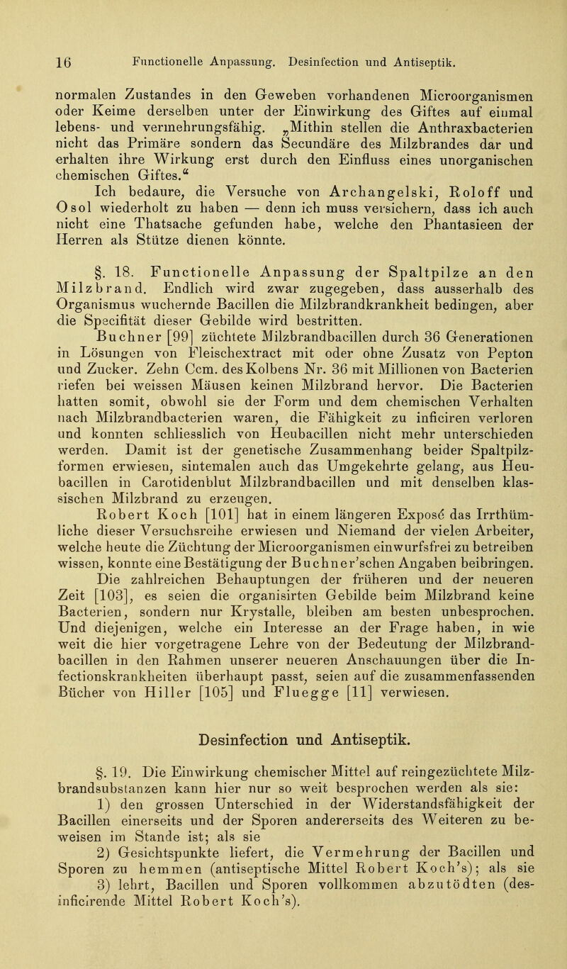 normalen Zustandes in den Geweben vorhandenen Microorganismen oder Keime derselben unter der Einwirkung des Giftes auf eiumal lebeus- und vermehrungsfähig. „Mithin stellen die Anthraxbacterien nicht das Primäre sondern das Secundäre des Milzbrandes dar und erhalten ihre Wirkung erst durch den Einfluss eines unorganischen chemischen Giftes. Ich bedaure, die Versuche von Archangelski, Roloff und Osol wiederholt zu haben — denn ich muss versichern, dass ich auch nicht eine Thatsache gefunden habe, welche den Phantasieen der Herren als Stütze dienen könnte. §. 18. Functionelle Anpassung der Spaltpilze an den Milzbrand. Endlich wird zwar zugegeben, dass ausserhalb des Organismus wuchernde Bacillen die Milzbrandkrankheit bedingen, aber die Specifität dieser Gebilde wird bestritten. Buchner [99] züchtete Milzbrandbacillen durch 36 Generationen in Lösungen von Fleischextract mit oder ohne Zusatz von Pepton und Zucker. Zehn Ccm. des Kolbens Nr. 36 mit Millionen von Bacterien riefen bei weissen Mäusen keinen Milzbrand hervor. Die Bacterien hatten somit, obwohl sie der Form und dem chemischen Verhalten nach Milzbrandbacterien waren, die Fähigkeit zu inficiren verloren und konnten schliesslich von Heubacillen nicht mehr unterschieden werden. Damit ist der genetische Zusammenhang beider Spaltpilz- formen erwiesen, sintemalen auch das Umgekehrte gelang, aus Heu- bacillen in Carotidenblut Milzbrandbacillen und mit denselben klas- sischen Milzbrand zu erzeugen. Robert Koch [101] hat in einem längeren Expos(5 das Irrthüm- liche dieser Versuchsreihe erwiesen und Niemand der vielen Arbeiter, welche heute die Züchtung der Microorganismen einwurfsfrei zu betreiben wissen, konnte eine Bestätigung der Buchner'schen Angaben beibringen. Die zahlreichen Behauptungen der früheren und der neueren Zeit [103], es seien die organisirten Gebilde beim Milzbrand keine Bacterien, sondern nur Krystalle, bleiben am besten unbesprochen. Und diejenigen, welche ein Interesse an der Frage haben, in wie weit die hier vorgetragene Lehre von der Bedeutung der Milzbrand- bacillen in den Rahmen unserer neueren Anschauungen über die In- fectionskrankheiten überhaupt passt, seien auf die zusammenfassenden Bücher von Hiller [105] und Fluegge [11] verwiesen. Desinfection und Antiseptik. §. 19. Die Einwirkung chemischer Mittel auf reingezüchtete Milz- brandsubstanzen kann hier nur so weit besprochen werden als sie: 1) den grossen Unterschied in der Widerstandsfähigkeit der Bacillen einerseits und der Sporen andererseits des Weiteren zu be- weisen im Stande ist; als sie 2) Gesichtspunkte liefert, die Vermehrung der Bacillen und Sporen zu hemmen (antiseptische Mittel Robert Koch's); als sie 3) lehrt, Bacillen und Sporen vollkommen abzutödten (des- inficirende Mittel Robert Koch's).