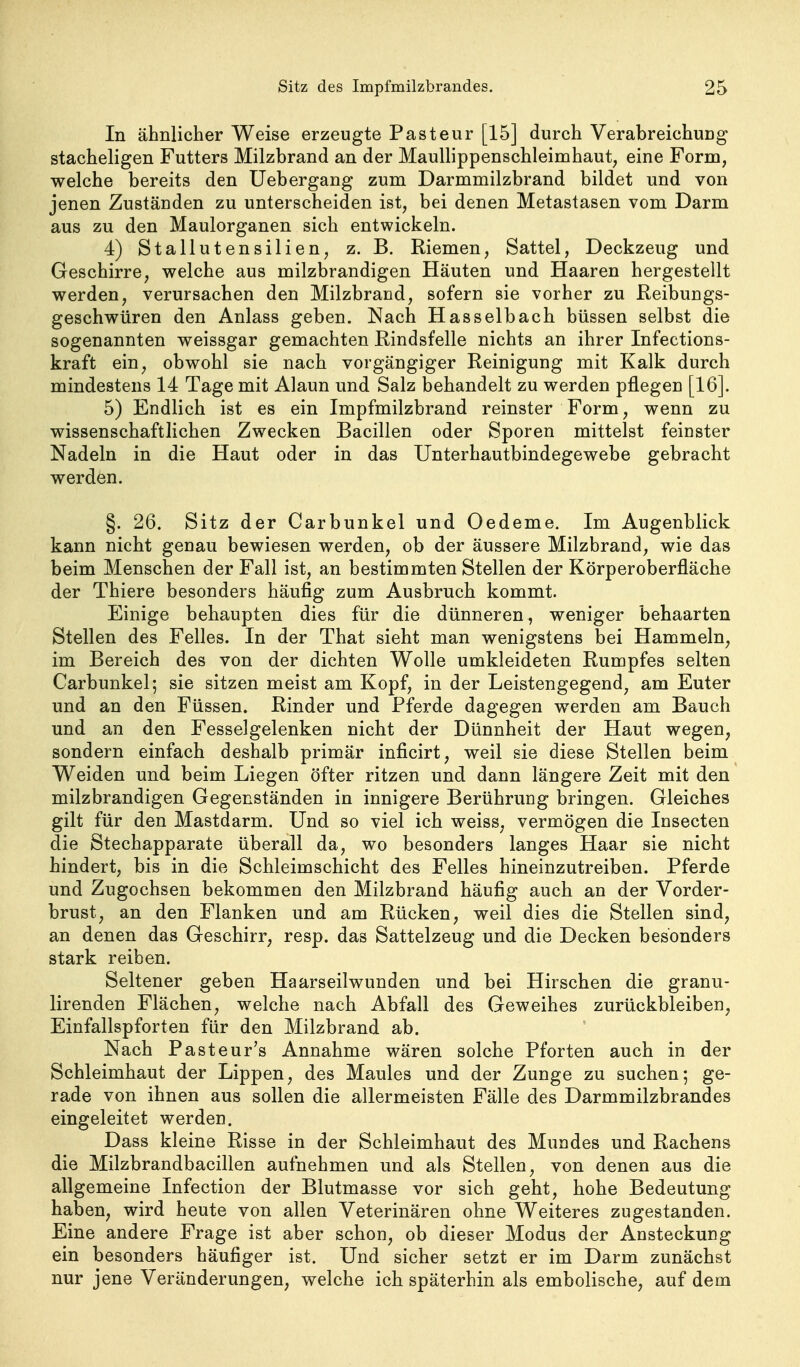 In ähnlicher Weise erzeugte Pasteur [15] durch Verabreichung stacheligen Futters Milzbrand an der MauUippenschleimhaut, eine Form, welche bereits den Uebergang zum Darmmilzbrand bildet und von jenen Zuständen zu unterscheiden ist, bei denen Metastasen vom Darm aus zu den Maulorganen sich entwickeln. 4) Stallutensilien, z. B, Riemen, Sattel, Deckzeug und Geschirre, welche aus milzbrandigen Häuten und Haaren hergestellt werden, verursachen den Milzbrand, sofern sie vorher zu Reibungs- geschwüren den Anlass geben. Nach Has selb ach büssen selbst die sogenannten weissgar gemachten Rindsfelle nichts an ihrer Infections- kraft ein, obwohl sie nach vorgängiger Reinigung mit Kalk durch mindestens 14 Tage mit Alaun und Salz behandelt zu werden pflegen [16]. 5) Endlich ist es ein Impfmilzbrand reinster Form, wenn zu wissenschaftlichen Zwecken Bacillen oder Sporen mittelst feinster Nadeln in die Haut oder in das Unterhautbindegewebe gebracht werden. §. 26. Sitz der Carbunkel und Oedeme. Im Augenblick kann nicht genau bewiesen werden, ob der äussere Milzbrand, wie das beim Menschen der Fall ist, an bestimmten Stellen der Körperoberfläche der Thiere besonders häufig zum Ausbruch kommt. Einige behaupten dies für die dünneren, weniger behaarten Stellen des Felles. In der That sieht man wenigstens bei Hammeln, im Bereich des von der dichten Wolle umkleideten Rumpfes selten Carbunkel; sie sitzen meist am Kopf, in der Leistengegend, am Euter und an den Füssen. Rinder und Pferde dagegen werden am Bauch und an den Fesselgelenken nicht der Dünnheit der Haut wegen, sondern einfach deshalb primär inficirt, weil sie diese Stellen beim Weiden und beim Liegen öfter ritzen und dann längere Zeit mit den milzbrandigen Gegenständen in innigere Berührung bringen. Gleiches gilt für den Mastdarm. Und so viel ich weiss, vermögen die Insecten die Stechapparate überall da, wo besonders langes Haar sie nicht hindert, bis in die Schleimschicht des Felles hineinzutreiben. Pferde und Zugochsen bekommen den Milzbrand häufig auch an der Vorder- brust, an den Flanken und am Rücken, weil dies die Stellen sind, an denen das Geschirr, resp. das Sattelzeug und die Decken besonders stark reiben. Seltener geben Haarseilwunden und bei Hirschen die granu- lirenden Flächen, welche nach Abfall des Geweihes zurückbleiben, Einfallspforten für den Milzbrand ab. Nach Pasteur's Annahme wären solche Pforten auch in der Schleimhaut der Lippen, des Maules und der Zunge zu suchen; ge- rade von ihnen aus sollen die allermeisten Fälle des Darmmilzbrandes eingeleitet werden. Dass kleine Risse in der Schleimhaut des Mundes und Rachens die Milzbrandbacillen aufnehmen und als Stellen, von denen aus die allgemeine Infection der Blutmasse vor sich geht, hohe Bedeutung haben, wird heute von allen Veterinären ohne Weiteres zugestanden. Eine andere Frage ist aber schon, ob dieser Modus der Ansteckung ein besonders häufiger ist. Und sicher setzt er im Darm zunächst nur jene Veränderungen, welche ich späterhin als embolische, auf dem