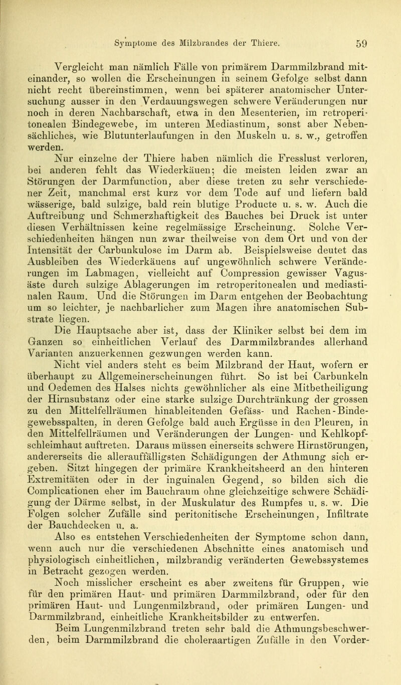 Vergleicht man nämlich Fälle von primärem Darmmilzbrand mit- einander, so wollen die Erscheinungen in seinem Gefolge selbst dann nicht recht übereinstimmen, wenn bei späterer anatomischer Unter- suchung ausser in den Verdauungswegen schwere Veränderungen nur noch in deren Nachbarschaft, etwa in den Mesenterien, im retroperi- tonealen Bindegewebe, im unteren Mediastinum, sonst aber Neben- sächliches, wie Blutunterlaufungen in den Muskeln u. s. w., getroffen werden. Nur einzelne der Thiere haben nämlich die Fresslust verloren, bei anderen fehlt das Wiederkäuen; die meisten leiden zwar an Störungen der Darmfunction, aber diese treten zu sehr verschiede- ner Zeit, manchmal erst kurz vor dem Tode auf und liefern bald wässerige, bald sulzige, bald rein blutige Producte u. s. w. Auch die Auftreibung und Schmerzhaftigkeit des Bauches bei Druck ist unter diesen Verhältnissen keine regelmässige Erscheinung. Solche Ver- schiedenheiten hängen nun zwar theilweise von dem Ort und von der Intensität der Carbunkulose im Darm ab. Beispielsweise deutet das Ausbleiben des Wiederkäuens auf ungewöhnlich schwere Verände- rungen im Labmagen, vielleicht auf Compression gewisser Vagus- äste durch sulzige Ablagerungen im retroperitonealen und mediasti- nalen Raum. Und die Störungen im Darm entgehen der Beobachtung um so leichter, je nachbarlicher zum Magen ihre anatomischen Sub- strate liegen. Die Hauptsache aber ist, dass der Kliniker selbst bei dem im Ganzen so einheitlichen Verlauf des Darmmilzbrandes allerhand Varianten anzuerkennen gezwungen werden kann. Nicht viel anders steht es beim Milzbrand der Haut, wofern er überhaupt zu Allgemeinerscheinungen führt. So ist bei Carbunkeln und Oedemen des Halses nichts gewöhnlicher als eine Mitbetheiligung der Hirnsubstanz oder eine starke sulzige Durchtränkung der grossen zu den Mittelfellräumen hinableitenden Gefäss- und Rachen-Binde- gewebsspalten, in deren Gefolge bald auch Ergüsse in den Pleuren, in den Mittelfellräumen und Veränderungen der Lungen- und Kehlkopf- schleimhaut auftreten. Daraus müssen einerseits schwere Hirnstörungen, andererseits die allerauffälligsten Schädigungen der Athmung sich er- geben. Sitzt hingegen der primäre Krankheitsheerd an den hinteren Extremitäten oder in der inguinalen Gegend, so bilden sich die Complicationen eher im Bauchraum ohne gleichzeitige schwere Schädi- gung der Därme selbst, in der Muskulatur des Rumpfes u. s. w. Die Folgen solcher Zufälle sind peritonitische Erscheinungen, Infiltrate der Bauchdecken u. a. Also es entstehen Verschiedenheiten der Symptome schon dann, wenn auch nur die verschiedenen Abschnitte eines anatomisch und physiologisch einheitlichen, milzbrandig veränderten Gewebssystemes in Betracht gezogen werden. Noch misslicher erscheint es aber zweitens für Gruppen, wie für den primären Haut- und primären Darmmilzbrand, oder für den primären Haut- und Lungenmilzbrand, oder primären Lungen- und Darmmilzbrand, einheitliche Krankheitsbilder zu entwerfen. Beim Lungenmilzbrand treten sehr bald die Athmungsbeschwer- den, beim Darmmilzbrand die choleraartigen Zufälle in den Vorder-
