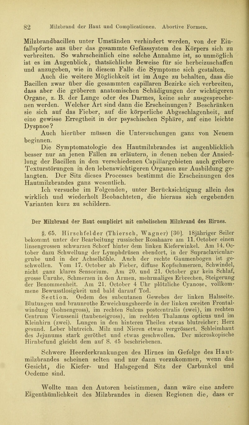 Milzbrandbacillen unter Umständen verhindert werden, von der Ein- fallspforte aus über das gesammte Gefässsystem des Körpers sich zu verbreiten. So wahrscheinlich eine solche Annahme ist^ so unmöglich ist es im Augenblick, thatsächliche Beweise für sie herbeizuschaffen und anzugeben, wie in diesem Falle die Symptome sich gestalten. Auch die weitere Möglichkeit ist im Auge zu behalten, dass die Bacillen zwar über die gesammten capillaren Bezirke sich verbreiten, dass aber die gröberen anatomischen Schädigungen der wichtigeren Organe, z. B. der Lunge oder des Darmes, keine sehr ausgesproche- nen werden. Welcher Art sind dann die Erscheinungen? Beschränken sie sich auf das Fieber, auf die körperliche Abgeschlagenheit, auf eine gewisse Erregtheit in der psyschischen Sphäre, auf eine leichte Dyspnoe? Auch hierüber müssen die Untersuchungen ganz von Neuem beginnen. Die Symptomatologie des Hautmilzbrandes ist augenblicklich besser nur an jenen Fällen zu erläutern, in denen neben der Ansied- lung der Bacillen in den verschiedenen Capillargebieten auch gröbere Texturstörungen in den lebenswichtigeren Organen zur Ausbildung ge- langten. Der Sitz dieses Processes bestimmt die Erscheinungen des Hautmilzbrandes ganz wesentlich. Ich versuche im Folgenden, unter Berücksichtigung allein des wirklich und wiederholt Beobachteten, die hieraus sich ergebenden Varianten kurz zu schildern. Der Müzl)raad der Hant complicirt mit emboliscliem Milzbrand des Hirnes. §. 65. Hirschfelder (Thiersch, Wagner) [30]. ISjähriger Seiler bekommt unter der Bearbeitung russischer Rosshaare am 11. Octolaer einen linsengrossen schwarzen Schorf hinter dem linken Kieferwinkel. Am 14. Oc- tober dazu Schwellung der Lymphdrüsen ebendort, in der Supraclavicular- grube und in der Achselhöhle. Auch der rechte Gaumenbogen ist ge- schwollen. Vom 17. October ab Fieber, diffuse Kopfschmerzen, Schwindel, nicht ^anz klares Sensorium. Am 20. und 21. October gar kein Schlaf, grosse Unruhe, Schmerzen in den Armen, mehrmaliges Erbrechen, Steigerung der Benommenheit. Am 21. October 4 Uhr plötzliche Cyanose, vollkom- mene Bewusstlosigkeit und bald darauf Tod. Section. Oedem des subcutanen Gewebes der linken Halsseite. Blutungen und braunrothe Erweichungsheerde in der linken zweiten Frontal- windung (bohnengross), im rechten Sulcus postcentralis (zwei), im rechten Centrum Vieussenii (taubeneigross), im rechten Thalamus opticus und im Kleinhirn (zwei). Lungen in den hinteren Theilen etwas blutreicher; Herz gesund. Leber blutreich. Milz und Nieren etwas vergrössert. Schleimhaut des Jejunums stark geröthet und etwas geschwollen. Der microskopische Hirnbefund gleicht dem auf S. 45 beschriebenen. Schwere Heerderkrankungen des Hirnes im Gefolge des Haut- milzbrandes scheinen selten und nur dann vorzukommen, wenn das Gesicht, die Kiefer- und Halsgegend Sitz der Carbunkel und Oedeme sind. Wollte man den Autoren beistimmen, dann wäre eine andere Eigenthümlichkeit des Milzbrandes in diesen Eegionen die, dass er