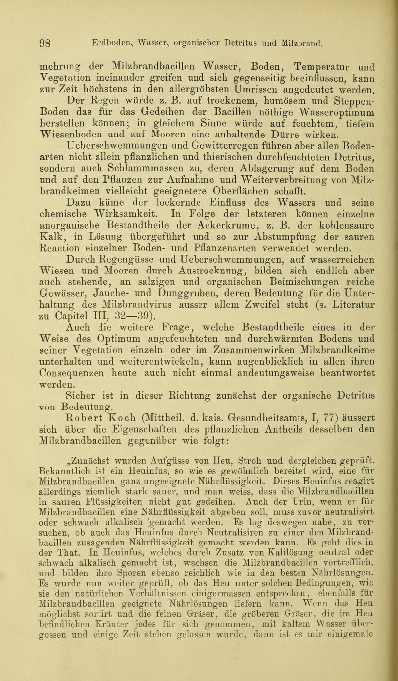 mehriing der Milzbrandbacillen Wasser, Boden, Temperatur und Vegetation ineinander greifen und sich gegenseitig beeinflussen, kann zur Zeit höchstens in den allergröbsten Umrissen angedeutet werden. Der Regen würde z. B. auf trockenem, humösem und Steppen- Boden das für das Gedeihen der Bacillen nöthige Wasseroptimum herstellen können; in gleichem Sinne würde auf feuchtem, tiefem Wiesenboden und auf Mooren eine anhaltende Dürre wirken. Ueberschwemmungen und Gewitterregen führen aber allen Boden- arten nicht allein pflanzlichen und thierischen durchfeuchteten Detritus, sondern auch Schlammmassen zu, deren Ablagerung auf dem Boden und auf den Pflanzen zur Aufnahme und Weiterverbreitung von Milz- brandkeimen vielleicht geeignetere Oberflächen schafft. Dazu käme der lockernde Einfluss des Wassers und seine chemische Wirksamkeit. In Folge der letzteren können einzelne anorganische Bestandtheile der Ackerkrume, z. B. der kohlensaure Kalk, in Lösung übergeführt und so zur Abstumpfung der sauren Reaction einzelner Boden- und Pflanzenarten verwendet werden. Durch Regengüsse und Ueberschwemmungen, auf wasserreichen Wiesen und Mooren durch Austrocknung, bilden sich endlich aber auch stehende, an salzigen und organischen Beimischungen reiche Gewässer, Jauche- und Dunggruben, deren Bedeutung für die Unter- haltung des Milzbrandvirus ausser allem Zweifel steht (s. Literatur zu Capitel III, 32—39). Auch die weitere Frage, welche Bestandtheile eines in der Weise des Optimum angefeuchteten und durchwärmten Bodens und seiner Vegetation einzeln oder im Zusammenwirken Milzbrandkeime unterhalten und weiterentwickeln, kann augenblicklich in allen ihren Consequenzen heute auch nicht einmal andeutungsweise beantwortet werden. Sicher ist in dieser Richtung zunächst der organische Detritus von Bedeutung. Robert Koch (Mittheil. d. kais. Gesundheitsamts, I, 77) äussert sich über die Eigenschaften des pflanzlichen Antheils desselben den Milzbrandbacillen gegenüber wie folgt: „Zunächst wurden Aufgüsse von Heu, Stroh und dergleichen geprüft. Bekanntlich ist ein Heuinfus, so wie es gewöhnlich bereitet wird, eine für Milzbrandbacillen ganz ungeeignete Nährflüssigkeit. Dieses Heuinfus reagirt allerdings ziemlich stark sauer, und man weiss, dass die Milzbrandbacillen in sauren Flüssigkeiten nicht gut gedeihen. Auch der Urin, wenn er für Milzbrandbacillen eine Nährflüssigkeit abgeben soll, muss zuvor neutralisirt oder schwach alkalisch gemacht werden. Es lag deswegen nahe, zu ver- suchen, ob auch das Heuinfus durch Neutralisiren zu einer den Milzbrand- bacillen zusagenden Nährflüssigkeit gemacht werden kann. Es geht dies in der That. In Heuinfus, welches durch Zusatz von Kalilösung neutral oder schwach alkalisch gemacht ist, wachsen die Milzbrandbacillen vortrefflich, und bilden ihre Sporen ebenso reichlich wie in den besten Nährlösungen. Es wurde nun weiter geprüft, ob das Heu unter solchen Bedingungen, wie sie den natürlichen Verhältnissen einigermassen entsprechen, ebenfalls für Milzbrandbacillen geeignete Nährlösungen liefern kann. Wenn das Heu möglichst sortirt und die feinen Gräser, die gröberen Gräser, die im Heu befindlichen Kräuter jedes für sich genommen, mit kaltem Wasser über- gössen und einige Zeit stehen gelassen wurde, dann ist es mir einigemale