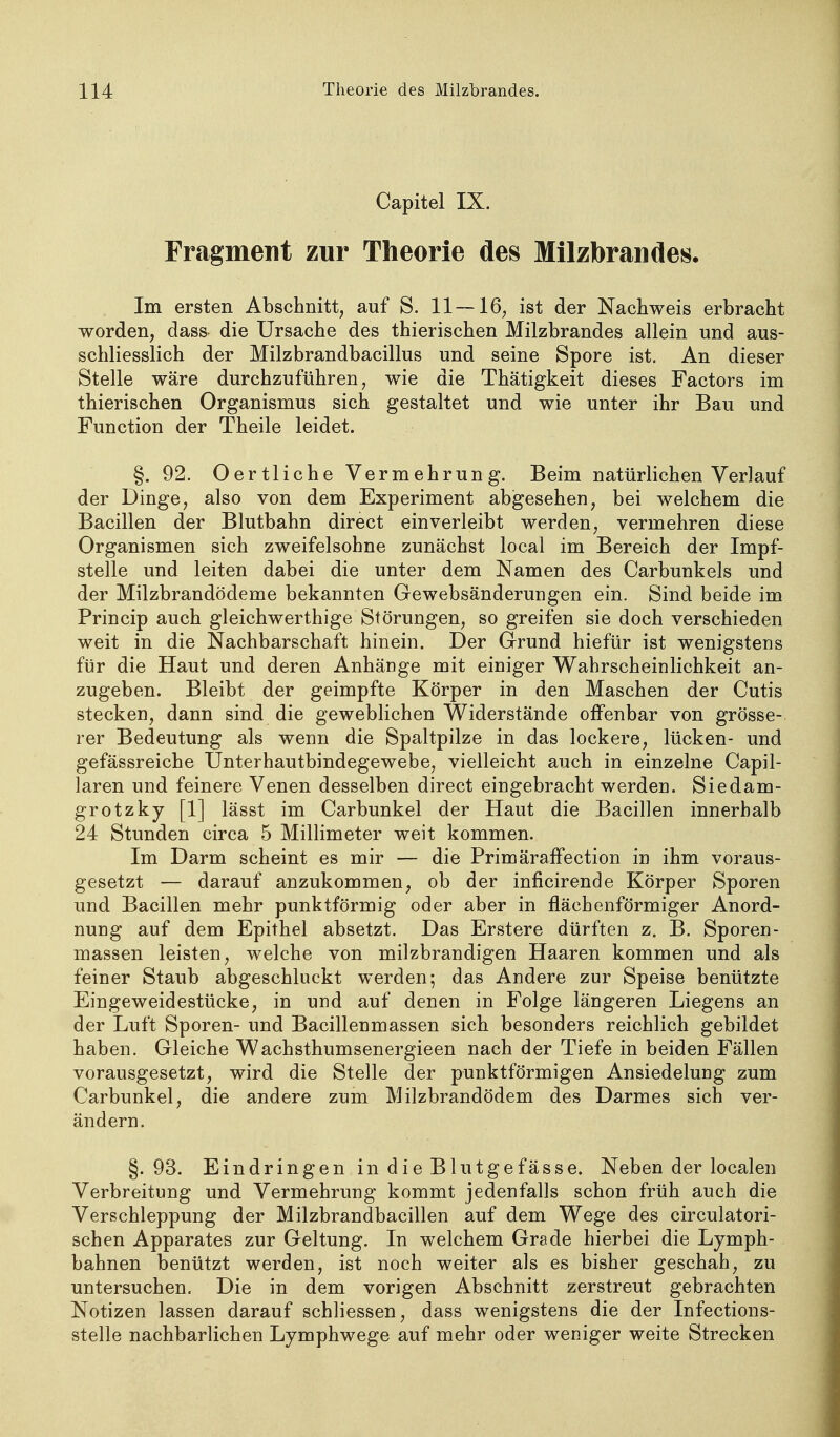 Capitel IX. Fragment zur Theorie des Milzbrandes. Im ersten Abschnitt, auf S. 11—16, ist der Nachweis erbracht worden, dass die Ursache des thierischen Milzbrandes allein und aus- schliesslich der Milzbrandbacillus und seine Spore ist. An dieser Stelle wäre durchzuführen, wie die Thätigkeit dieses Factors im thierischen Organismus sich gestaltet und wie unter ihr Bau und Function der Theile leidet. §. 92. Oertliche Vermehrung. Beim natürlichen Verlauf der Dinge, also von dem Experiment abgesehen, bei welchem die Bacillen der Blutbahn direct einverleibt werden, vermehren diese Organismen sich zweifelsohne zunächst local im Bereich der Impf- stelle und leiten dabei die unter dem Namen des Carbunkels und der Milzbrandödeme bekannten Gewebsänderungen ein. Sind beide im Princip auch gleichwerthige Störungen, so greifen sie doch verschieden weit in die Nachbarschaft hinein. Der Grund hiefür ist wenigstens für die Haut und deren Anhänge mit einiger Wahrscheinlichkeit an- zugeben. Bleibt der geimpfte Körper in den Maschen der Cutis stecken, dann sind die geweblichen Widerstände offenbar von grösse- rer Bedeutung als wenn die Spaltpilze in das lockere, lücken- und gefässreiche Unterhautbindegewebe, vielleicht auch in einzelne Capil- laren und feinere Venen desselben direct eingebracht werden. Siedam- grotzky [1] lässt im Carbunkel der Haut die Bacillen innerhalb 24 Stunden circa 5 Millimeter weit kommen. Im Darm scheint es mir — die Primäraffection in ihm voraus- gesetzt — darauf anzukommen, ob der inficirende Körper Sporen und Bacillen mehr punktförmig oder aber in flächenförmiger Anord- nung auf dem Epithel absetzt. Das Erstere dürften z. B. Sporen- massen leisten, welche von milzbrandigen Haaren kommen und als feiner Staub abgeschluckt werden; das Andere zur Speise benützte Eingeweidestücke, in und auf denen in Folge längeren Liegens an der Luft Sporen- und Bacillenmassen sich besonders reichlich gebildet haben. Gleiche Wachsthumsenergieen nach der Tiefe in beiden Fällen vorausgesetzt, wird die Stelle der punktförmigen Ansiedelung zum Carbunkel, die andere zum Milzbrandödem des Darmes sich ver- ändern. §.93. Eindringen in die Blutgefässe. Neben der localen Verbreitung und Vermehrung kommt jedenfalls schon früh auch die Verschleppung der Milzbrandbacillen auf dem Wege des circulatori- schen Apparates zur Geltung. In welchem Grade hierbei die Lymph- bahnen benützt werden, ist noch weiter als es bisher geschah, zu untersuchen. Die in dem vorigen Abschnitt zerstreut gebrachten Notizen lassen darauf schliessen, dass wenigstens die der Infections- stelle nachbarlichen Lymphwege auf mehr oder weniger weite Strecken