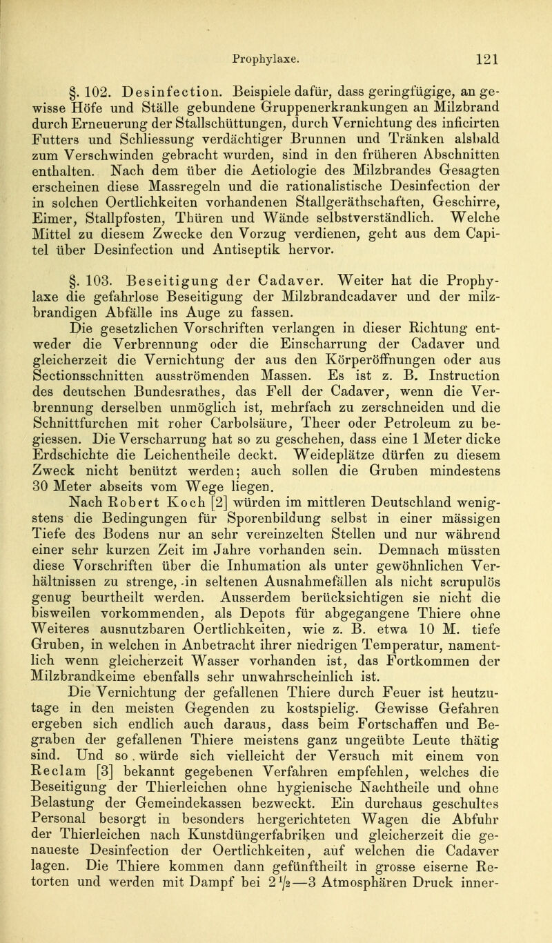 §.102. Desinfection. Beispiele dafür, dass geringfügige, an ge- wisse Höfe und Ställe gebundene Gruppenerkrankungen an Milzbrand durch Erneuerung der Stallschüttungen, durch Vernichtung des inficirten Futters und Schliessung verdächtiger Brunnen und Tränken alsbald zum Verschwinden gebracht wurden, sind in den früheren Abschnitten enthalten. Nach dem über die Aetiologie des Milzbrandes Gesagten erscheinen diese Massregeln und die rationalistische Desinfection der in solchen Oertlichkeiten vorhandenen Stallgeräthschaften, Geschirre, Eimer, Stallpfosten, Thüren und Wände selbstverständlich. Welche Mittel zu diesem Zwecke den Vorzug verdienen, geht aus dem Capi- tel über Desinfection und Antiseptik hervor. §. 103. Beseitigung der Cadaver. Weiter hat die Prophy- laxe die gefahrlose Beseitigung der Milzbrandcadaver und der milz- brandigen Abfälle ins Auge zu fassen. Die gesetzlichen Vorschriften verlangen in dieser Richtung ent- weder die Verbrennung oder die Einscharrung der Cadaver und gleicherzeit die Vernichtung der aus den Körperöffnungen oder aus Sectionsschnitten ausströmenden Massen. Es ist z. B. Instruction des deutschen Bundesrathes, das Fell der Cadaver, wenn die Ver- brennung derselben unmöglich ist, mehrfach zu zerschneiden und die Schnittfurchen mit roher Carbolsäure, Theer oder Petroleum zu be- giessen. Die Verscharrung hat so zu geschehen, dass eine 1 Meter dicke Erdschichte die Leichentheile deckt. Weideplätze dürfen zu diesem Zweck nicht benützt werden; auch sollen die Gruben mindestens 30 Meter abseits vom Wege liegen. Nach Robert Koch [2] würden im mittleren Deutschland wenig- stens die Bedingungen für Sporenbildung selbst in einer mässigen Tiefe des Bodens nur an sehr vereinzelten Stellen und nur während einer sehr kurzen Zeit im Jahre vorhanden sein. Demnach müssten diese Vorschriften über die Inhumation als unter gewöhnlichen Ver- hältnissen zu strenge, -in seltenen Ausnahmefällen als nicht scrupulös genug beurtheilt werden. Ausserdem berücksichtigen sie nicht die bisweilen vorkommenden, als Depots für abgegangene Thiere ohne Weiteres ausnutzbaren Oertlichkeiten, wie z. B. etwa 10 M. tiefe Gruben, in welchen in Anbetracht ihrer niedrigen Temperatur, nament- lich wenn gleicherzeit Wasser vorhanden ist, das Fortkommen der Milzbrandkeime ebenfalls sehr unwahrscheinlich ist. Die Vernichtung der gefallenen Thiere durch Feuer ist heutzu- tage in den meisten Gegenden zu kostspielig. Gewisse Gefahren ergeben sich endlich auch daraus, dass beim Fortschaffen und Be- graben der gefallenen Thiere meistens ganz ungeübte Leute thätig sind. Und so , würde sich vielleicht der Versuch mit einem von Reclam [3] bekannt gegebenen Verfahren empfehlen, welches die Beseitigung der Thierleichen ohne hygienische Nachtheile und ohne Belastung der Gemeindekassen bezweckt. Ein durchaus geschultes Personal besorgt in besonders hergerichteten Wagen die Abfuhr der Thierleichen nach Kunstdüngerfabriken und gleicherzeit die ge- naueste Desinfection der Oertlichkeiten, auf welchen die Cadaver lagen. Die Thiere kommen dann gefünftheilt in grosse eiserne Re- torten und werden mit Dampf bei 2^/2—3 Atmosphären Druck inner-