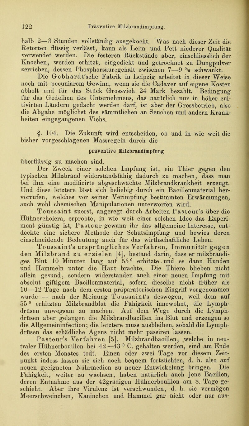 halb 2—3 Stunden vollständig ausgekocht. Was nach dieser Zeit die Retorten flüssig verlässt, kann als Leim und Fett niederer Qualität verwendet werden. Die festeren Rückstände aber, einschliesslich der Knochen, werden erhitzt, eingedickt und getrocknet zu Dungpulver zerrieben, dessen Phosphorsäuregehalt zwischen 7—9 ^/o schwankt. Die Gebhardt'sche Fabrik in Leipzig arbeitet in dieser Weise noch mit pecuniärem Gewinn, wenn sie die Cadaver auf eigene Kosten abholt und für das Stück Grossvieh 24 Mark bezahlt. Bedingung für das Gedeihen des Unternehmens, das natürlich nur in höher cul- tivirten Ländern gedacht werden darf, ist aber der Grossbetrieb, also die Abgabe möglichst des sämmtlichen an Seuchen und andern Krank- heiten eingegangenen Viehs. §. 104. Die Zukunft wird entscheiden, ob und in wie weit die bisher vorgeschlagenen Massregeln durch die präventive Milzbrandimpfnng überflüssig zu machen sind. Der Zweck einer solchen Impfung ist, ein Thier gegen den typischen Milzbrand widerstandsfähig dadurch zu machen, dass man bei ihm eine modificirte abgeschwächte Milzbrandkrankheit erzeugt. Und diese letztere lässt sich beliebig durch ein Bacillenmaterial her- vorrufen, welches vor seiner Verimpfung bestimmten Erwärmungen, auch wohl chemischen Manipulationen unterworfen wird. Toussaint zuerst, angeregt durch Arbeiten Pastenr's über die Hühnercholera, erprobte, in wie weit einer solchen Idee das Experi- ment günstig ist, Pasteur gewann ihr das allgemeine Interesse, ent- deckte eine sichere Methode der Schutzimpfung und bewies deren einschneidende Bedeutung auch für das wirthschaftliche Leben. Toussaint's ursprüngliches Verfahren, Immunität gegen den Milzbrand zu erzielen [4], bestand darin, dass er milzbrandi- ges Blut 10 Minuten lang auf 55 ^ erhitzte. und es dann Hunden und Hammeln unter die Haut brachte. Die Thiere blieben nicht allein gesund, sondern widerstanden auch einer neuen Impfung mit absolut giftigem Bacillenmaterial, sofern dieselbe nicht früher als 10—12 Tage nach dem ersten präparatorischen Eingriff vorgenommen wurde — nach der Meinung Toussaint's deswegen, weil dem auf 55 ° erhitzten Milzbrandblut die Fähigkeit innewohnt, die Lymph- drüsen unwegsam zu machen. Auf dem Wege durch die Lymph- drüsen aber gelangen die Milzbrandbacillen ins Blut und erzeugen so die Allgemeininfection; die letztere muss ausbleiben, sobald die Lymph- drüsen das schädliche Agens nicht mehr passiren lassen. Pasteur's Verfahren [5]. Milzbrandbacillen, welche in neu- traler Hühnerbouillon bei 42—43 ^ C. gehalten werden, sind am Ende des ersten Monates todt. Einen oder zwei Tage vor diesem Zeit- punkt indess lassen sie sich noch bequem fortzüchten, d. h. also auf neuen geeigneten Nährmedien zu neuer Entwickelung bringen. Die Fähigkeit, weiter zu wachsen, haben natürlich auch jene Bacillen, deren Entnahme aus der 42grädigen Hühnerbouillon am 8. Tage ge- schieht. Aber ihre Virulenz ist verschwunden, d. h. sie vermögen Meerschweinchen, Kaninchen und Hammel gar nicht oder nur aus-