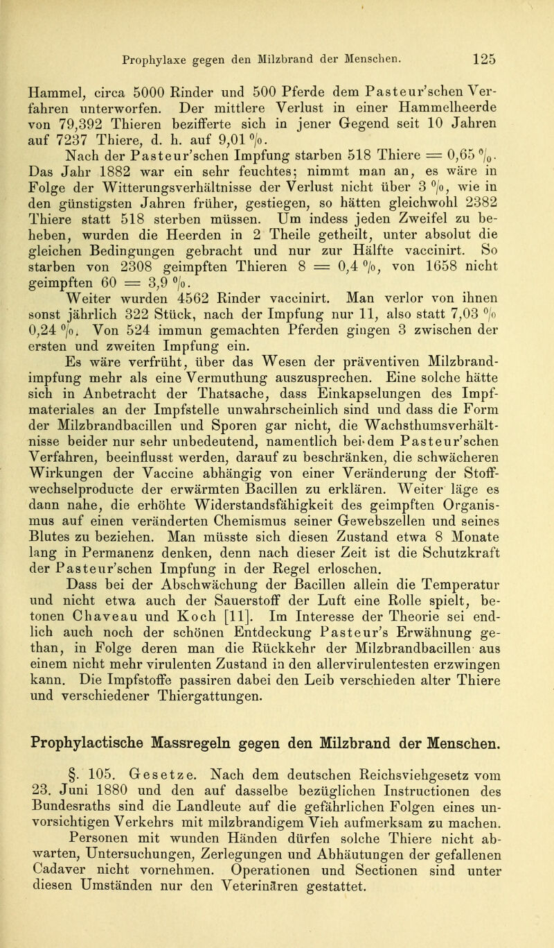 Hammel, circa 5000 Rinder und 500 Pferde dem Pasteur'schen Ver- fahren imterworfen. Der mittlere Verlust in einer Hammellieerde von 79,392 Thieren bezifferte sich in jener Gegend seit 10 Jahren auf 7237 Thiere, d. h. auf 9,01 >. Nach der Pasteur'schen Impfung starben 518 Thiere = 0,65 ^/q. Das Jahr 1882 war ein sehr feuchtes; nimmt man an, es wäre in Folge der Witterungsverhältnisse der Verlust nicht über 3 *^/o, wie in den günstigsten Jahren früher, gestiegen, so hätten gleichwohl 2382 Thiere statt 518 sterben müssen. Um indess jeden Zweifel zu be- heben, wurden die Heerden in 2 Theile getheilt, unter absolut die gleichen Bedingungen gebracht und nur zur Hälfte vaccinirt. So starben von 2308 geimpften Thieren 8 = 0,4 ^/o, von 1658 nicht geimpften 60 = 3,9 >. Weiter wurden 4562 Rinder vaccinirt. Man verlor von ihnen sonst jährlich 322 Stück, nach der Impfung nur 11, also statt 7,03 ^/o 0,24 ^/o. Von 524 immun gemachten Pferden gingen 3 zwischen der ersten und zweiten Impfung ein. Es wäre verfrüht, über das Wesen der präventiven Milzbrand- impfung mehr als eine Vermuthung auszusprechen. Eine solche hätte sich in Anbetracht der Thatsache, dass Einkapselungen des Impf- materiales an der Impfstelle unwahrscheinlich sind und dass die Form der Milzbrandbacillen und Sporen gar nicht, die Wachsthumsverhält- nisse beider nur sehr unbedeutend, namentlich bei'dem Pasteur'schen Verfahren, beeinflusst werden, darauf zu beschränken, die schwächeren Wirkungen der Vaccine abhängig von einer Veränderung der StofF- wechselproducte der erwärmten Bacillen zu erklären. Weiter läge es dann nahe, die erhöhte Widerstandsfähigkeit des geimpften Organis- mus auf einen veränderten Chemismus seiner Gewebszellen und seines Blutes zu beziehen. Man müsste sich diesen Zustand etwa 8 Monate lang in Permanenz denken, denn nach dieser Zeit ist die Schutzkraft der Pasteur'schen Impfung in der Regel erloschen. Dass bei der Abschwächung der Bacillen allein die Temperatur und nicht etwa auch der Sauerstoff der Luft eine Rolle spielt, be- tonen Chaveau und Koch [11]. Im Interesse der Theorie sei end- lich auch noch der schönen Entdeckung Pasteur's Erwähnung ge- than, in Folge deren man die Rückkehr der Milzbrandbacillen- aus einem nicht mehr virulenten Zustand in den allervirulentesten erzwingen kann. Die Impfstoffe passiren dabei den Leib verschieden alter Thiere und verschiedener Thiergattungen. Prophylactische Massregeln gegen den Milzbrand der Menschen. §. 105. Gesetze. Nach dem deutschen Reichsviehgesetz vom 23. Juni 1880 und den auf dasselbe bezüglichen Instructionen des Bundesraths sind die Landleute auf die gefährlichen Folgen eines un- vorsichtigen Verkehrs mit milzbrandigem Vieh aufmerksam zu machen. Personen mit wunden Händen dürfen solche Thiere nicht ab- warten, Untersuchungen, Zerlegungen und Abhäutungen der gefallenen Cadaver nicht vornehmen. Operationen und Sectionen sind unter diesen Umständen nur den Veterinären gestattet.