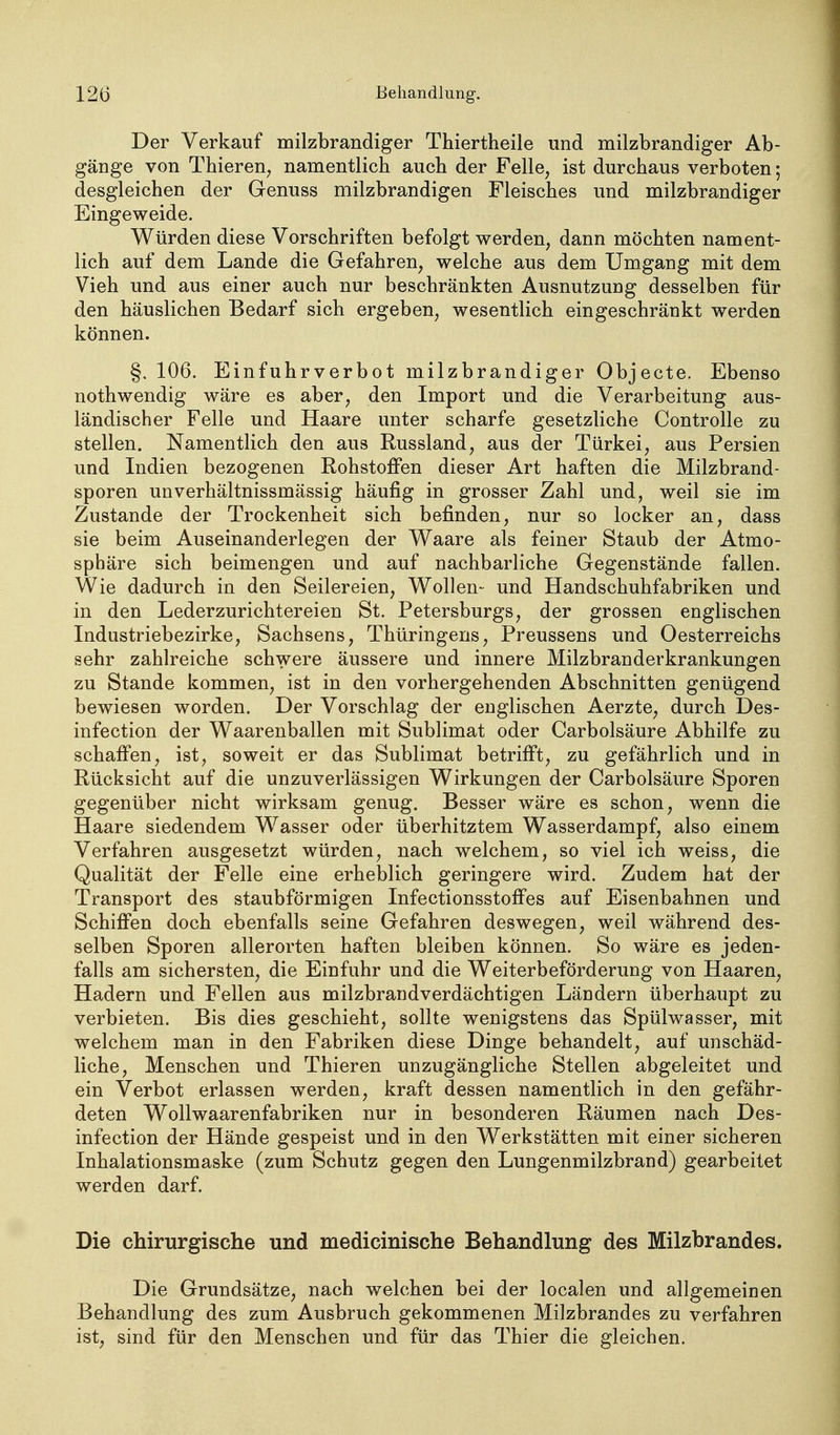 Der Verkauf milzbrandiger Thiertheile und milzbrandiger Ab- gänge von ThiereU; namentlich auch der Felle, ist durchaus verboten; desgleichen der Genuss milzbrandigen Fleisches und milzbrandiger Eingeweide. Würden diese Vorschriften befolgt werden, dann möchten nament- lich auf dem Lande die Gefahren, welche aus dem Umgang mit dem Vieh und aus einer auch nur beschränkten Ausnutzung desselben für den häuslichen Bedarf sich ergeben, wesentlich eingeschränkt werden können. §. 106. Einfuhrverbot milzbrandiger Objecte. Ebenso nothwendig wäre es aber, den Import und die Verarbeitung aus- ländischer Felle und Haare unter scharfe gesetzliche Controlle zu stellen. Namentlich den aus Russland, aus der Türkei, aus Persien und Indien bezogenen Rohstoffen dieser Art haften die Milzbrand- sporen unverhältnissmässig häufig in grosser Zahl und, weil sie im Zustande der Trockenheit sich befinden, nur so locker an, dass sie beim Auseinanderlegen der Waare als feiner Staub der Atmo- sphäre sich beimengen und auf nachbarliche Gegenstände fallen. Wie dadurch in den Seilereien, Wollen- und Handschuhfabriken und in den Lederzurichtereien St. Petersburgs, der grossen englischen Industriebezirke, Sachsens, Thüringens, Preussens und Oesterreichs sehr zahlreiche schwere äussere und innere Milzbranderkrankungen zu Stande kommen, ist in den vorhergehenden Abschnitten genügend bewiesen worden. Der Vorschlag der englischen Aerzte, durch Des- infection der Waarenballen mit Sublimat oder Carbolsäure Abhilfe zu schaffen, ist, soweit er das Sublimat betrifft, zu gefährlich und in Rücksicht auf die unzuverlässigen Wirkungen der Carbolsäure Sporen gegenüber nicht wirksam genug. Besser wäre es schon, wenn die Haare siedendem Wasser oder überhitztem Wasserdampf, also einem Verfahren ausgesetzt würden, nach welchem, so viel ich weiss, die Qualität der Felle eine erheblich geringere wird. Zudem hat der Transport des staubförmigen Infectionsstoffes auf Eisenbahnen und Schifi'en doch ebenfalls seine Gefahren deswegen, weil während des- selben Sporen allerorten haften bleiben können. So wäre es jeden- falls am sichersten, die Einfuhr und die Weiterbeförderung von Haaren, Hadern und Fellen aus milzbraudverdächtigen Ländern überhaupt zu verbieten. Bis dies geschieht, sollte wenigstens das Spülwasser, mit welchem man in den Fabriken diese Dinge behandelt, auf unschäd- liche, Menschen und Thieren unzugängliche Stellen abgeleitet und ein Verbot erlassen werden, kraft dessen namentlich in den gefähr- deten Wollwaarenfabriken nur in besonderen Räumen nach Des- infection der Hände gespeist und in den Werkstätten mit einer sicheren Inhalationsmaske (zum Schutz gegen den Lungenmilzbrand) gearbeitet werden darf. Die chirurgische und medicinische Behandlung des Milzbrandes. Die Grundsätze, nach welchen bei der localen und allgemeinen Behandlung des zum Ausbruch gekommenen Milzbrandes zu verfahren ist, sind für den Menschen und für das Thier die gleichen.