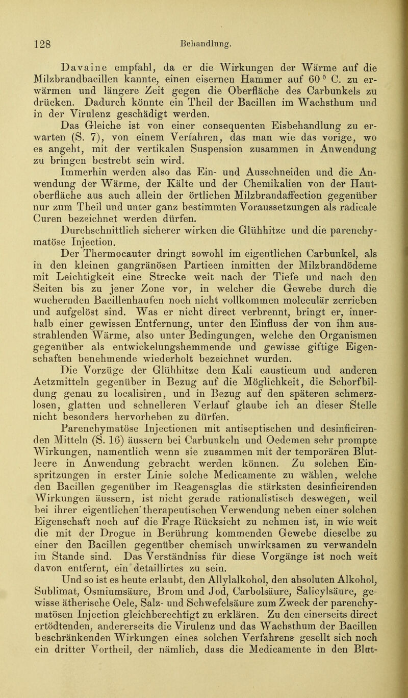 Davaine empfahl, da er die Wirkungen der Wärme auf die Milzbrandbacillen kannte, einea eisernen Hammer auf 60 ^ C. zu er- wärmen und längere Zeit gegen die Oberfläche des Carbunkels zu drücken. Dadurch könnte ein Theil der Bacillen im Wachsthum und in der Virulenz geschädigt werden. Das Gleiche ist von einer consequenten Eisbehandlung zu er- warten (S. 7), von einem Verfahren, das man wie das vorige, wo es angeht, mit der vertikalen Suspension zusammen in Anwendung zu bringen bestrebt sein wird. Immerhin werden also das Ein- und Ausschneiden und die An- wendung der Wärme, der Kälte und der Chemikalien von der Haut- oberfläche aus auch allein der örtlichen Milzbrandafi'ection gegenüber nur zum Theil und unter ganz bestimmten Voraussetzungen als radicale Curen bezeichnet werden dürfen. Durchschnittlich sicherer wirken die Glühhitze und die parenchy- matöse Injection. Der Thermocauter dringt sowohl im eigentlichen Carbunkel, als in den kleinen gangränösen Partieen inmitten der Milzbrandödeme mit Leichtigkeit eine Strecke weit nach der Tiefe und nach den Seiten bis zu jener Zone vor, in welcher die Gewebe durch die wuchernden Bacillenhaufen noch nicht vollkommen moleculär zerrieben und aufgelöst sind. Was er nicht direct verbrennt, bringt er, inner- halb einer gewissen Entfernung, unter den Einfluss der von ihm aus- strahlenden Wärme, also unter Bedingungen, welche den Organismen gegenüber als entwickelungshemmende und gewisse giftige Eigen- schaften benehmende wiederholt bezeichnet wurden. Die Vorzüge der Glühhitze dem Kali causticum und anderen Aetzmitteln gegenüber in Bezug auf die Möglichkeit, die Schorfbil- dung genau zu localisiren, und in Bezug auf den späteren schmerz- losen, glatten und schnelleren Verlauf glaube ich an dieser Stelle nicht besonders hervorheben zu dürfen. Parenchymatöse Injectionen mit antiseptischen und desinficiren- den Mitteln (S. 16) äussern bei Carbunkeln und Oedemen sehr prompte Wirkungen, namentlich wenn sie zusammen mit der temporären Blut- leere in Anwendung gebracht werden können. Zu solchen Ein- spritzungen in erster Linie solche Medicamente zu wählen, welche den Bacillen gegenüber im Reagensglas die stärksten desinficirenden Wirkungen äussern, ist nicht gerade rationalistisch deswegen, weil bei ihrer eigentlichen* therapeutischen Verwendung neben einer solchen Eigenschaft noch auf die Frage Rücksicht zu nehmen ist, in wie weit die mit der Drogue in Berührung kommenden Gewebe dieselbe zu einer den Bacillen gegenüber chemisch unwirksamen zu verwandeln im Stande sind. Das Verständniss für diese Vorgänge ist noch weit davon entfernt, ein detaillirtes zu sein. Und so ist es heute erlaubt, den Allylalkohol, den absoluten Alkohol, Sublimat, Osmiumsäure, Brom und Jod, Carbolsäure, Salicylsäure, ge- wisse ätherische Oele, Salz- und Schwefelsäure zum Zweck der parenchy- matösen Injection gleichberechtigt zu erklären. Zu den einerseits direct ertödtenden, andererseits die Virulenz und das Wachsthum der Bacillen beschränkenden Wirkungen eines solchen Verfahrens gesellt sich noch ein dritter Vortheil, der nämlich, dass die Medicamente in den Blut-