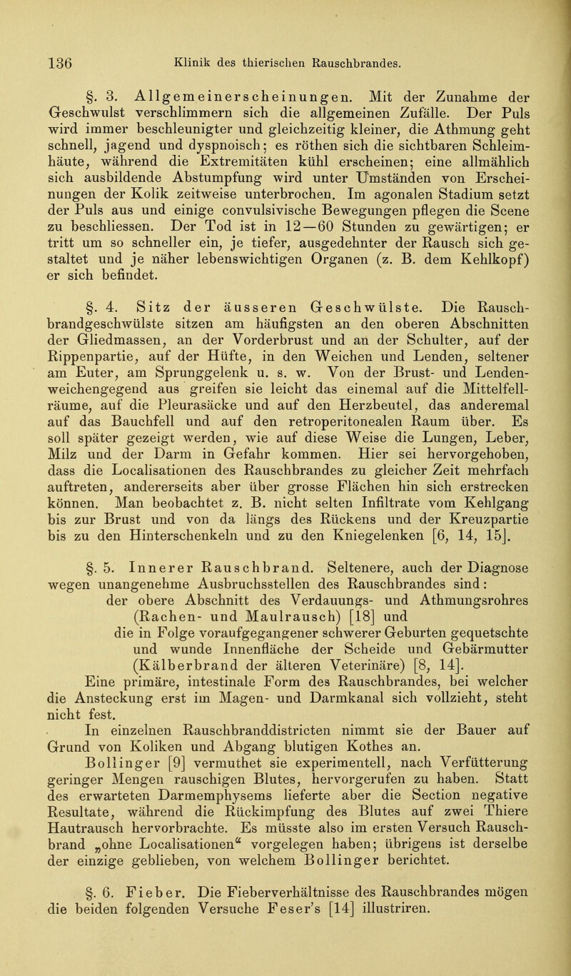 §. 3. Allgemeinerscheinungen. Mit der Zunahme der Geschwulst verschlimmern sich die allgemeinen Zufälle. Der Puls wird immer beschleunigter und gleichzeitig kleiner, die Athmung geht schnell, jagend und dyspnoisch; es röthen sich die sichtbaren Schleim- häute, während die Extremitäten kühl erscheinen; eine allmählich sich ausbildende Abstumpfung wird unter Umständen von Erschei- nungen der Kolik zeitweise unterbrochen. Im agonalen Stadium setzt der Puls aus und einige convulsivische Bewegungen pflegen die Scene zu beschliessen. Der Tod ist in 12—60 Stunden zu gewärtigen; er tritt um so schneller ein, je tiefer, ausgedehnter der Rausch sich ge- staltet und je näher lebenswichtigen Organen (z. B. dem Kehlkopf) er sich befindet. §.4. Sitz der äusseren Geschwülste. Die Rausch- brandgeschwülste sitzen am häufigsten an den oberen Abschnitten der Gliedmassen, an der Vorderbrust und an der Schulter, auf der Rippenpartie, auf der Hüfte, in den Weichen und Lenden, seltener am Euter, am Sprunggelenk u. s. w. Von der Brust- und Lenden- weichengegend aus greifen sie leicht das einemal auf die Mittelfell- räume, auf die Pleurasäcke und auf den Herzbeutel, das anderemal auf das Bauchfell und auf den retroperitonealen Raum über. Es soll später gezeigt werden, wie auf diese Weise die Lungen, Leber, Milz und der Darm in Gefahr kommen. Hier sei hervorgehoben, dass die Localisationen des Rauschbrandes zu gleicher Zeit mehrfach auftreten, andererseits aber über grosse Flächen hin sich erstrecken können. Man beobachtet z. B. nicht selten Infiltrate vom Kehlgang bis zur Brust und von da längs des Rückens und der Kreuzpartie bis zu den Hinterschenkeln und zu den Kniegelenken [6, 14, 15J. §.5. Innerer Rauschbrand. Seltenere, auch der Diagnose wegen unangenehme Ausbruchsstellen des Rauschbrandes sind: der obere Abschnitt des Verdauungs- und Athmungsrohres (Rachen- und Maulrausch) [18] und die in Folge voraufgegangener schwerer Geburten gequetschte und wunde Innenfläche der Scheide und Gebärmutter (Kälberbrand der älteren Veterinäre) [8, 14]. Eine primäre, intestinale Form des Rauschbrandes, bei welcher die Ansteckung erst im Magen- und Darmkanal sich vollzieht, steht nicht fest. In einzelnen Rauschbranddistricten nimmt sie der Bauer auf Grund von Koliken und Abgang blutigen Kothes an. Bollinger [9] vermuthet sie experimentell, nach Verfütterung geringer Mengen rauschigen Blutes, hervorgerufen zu haben. Statt des erwarteten Darmemphysems lieferte aber die Section negative Resultate, während die Rückimpfung des Blutes auf zwei Thiere Hautrausch hervorbrachte. Es müsste also im ersten Versuch Rausch- brand „ohne Localisationen'' vorgelegen haben; übrigens ist derselbe der einzige geblieben, von welchem Bollinger berichtet. §.6. Fieber. Die Fieberverhältnisse des Rauschbrandes mögen die beiden folgenden Versuche Feser's [14] illustriren.