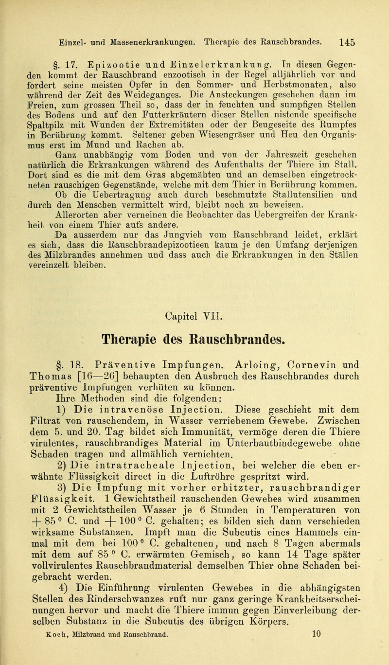 §. 17. Epizootie und Einzelerkrankurig. In diesen Gegen- den kommt der Rauschbrand enzootisch in der Regel alljährlich vor und fordert seine meisten Opfer in den Sommer- und Herbstmonaten, also während der Zeit des Weideganges. Die Ansteckungen geschehen dann im Freien, zum grossen Theil so, dass der in feuchten und sumpfigen Stellen des Bodens und auf den Futterkräutern dieser Stellen nistende specifische Spaltpilz mit Wunden der Extremitäten oder der Beugeseite des Rumpfes in Berührung kommt. Seltener geben Wiesengräser und Heu den Organis- mus erst im Mund und Rachen ab. Ganz unabhängig vom Boden und von der Jahreszeit geschehen natürlich die Erkrankungen während des Aufenthalts der Thiere im Stall. Dort sind es die mit dem Gras abgemähten und an demselben eingetrock- neten rauschigen Gegenstände, welche mit dem Thier in Berührung kommen. Ob die Uebertragung auch durch beschmutzte Stallutensilien und durch den Menschen vermittelt wird, bleibt noch zu beweisen. Allerorten aber verneinen die Beobachter das Uebergreifen der Krank- heit von einem Thier aufs andere. Da ausserdem nur das Jungvieh vom Rauschbrand leidet, erklärt es sich, dass die Rauschbrandepizootieen kaum je den Umfang derjenigen des Milzbrandes annehmen und dass auch die Erkrankungen in den Ställen vereinzelt bleiben. Capitel VIT. Therapie des Rauschbrandes. §. 18. Präventive Impfungen. Arloing, Cornevin und Thomas [16—26] behaupten den Ausbruch des Rauschbrandes durch präventive Impfungen verhüten zu können. Ihre Methoden sind die folgenden: 1) Die intravenöse Injection. Diese geschieht mit dem Filtrat von rauschendem, in Wasser verriebenem Gewebe. Zwischen dem 5. und 20. Tag bildet sich Immunität, vermöge deren die Thiere virulentes, rauschbrandiges Material im Unterhautbindegewebe ohne Schaden tragen und allmählich vernichten. 2) Die intratracheale Injection, bei welcher die eben er- wähnte Flüssigkeit direct in die Luftröhre gespritzt wird. 3) Die Impfung mit vorher erhitzter, rauschbrandiger Flüssigkeit. 1 Gewichtstheil rauschenden Gewebes wird zusammen mit 2 Gewichtstheilen Wasser je 6 Stunden in Temperaturen von -|-85 ^ C. und -|-100^ C. gehalten; es bilden sich dann verschieden wirksame Substanzen. Impft man die Subcutis eines Hammels ein- mal mit dem bei 100^ C. gehaltenen, und nach 8 Tagen abermals mit dem auf 85^ C. erwärmten Gemisch, so kann 14 Tage später vollvirulentes Rauschbrandmaterial demselben Thier ohne Schaden bei- gebracht werden. 4) Die Einführung virulenten Gewebes in die abhängigsten Stellen des Rinderschwanzes ruft nur ganz geringe Krankheitserschei- nungen hervor und macht die Thiere immun gegen Einverleibung der- selben Substanz in die Subcutis des übrigen Körpers. Koch, Milzbrand und Eauschbrand. 10