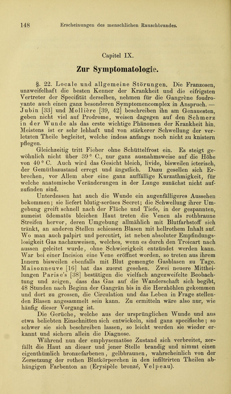 Capitel IX. Zur Symptomatologie. §. 22. Locale und allgemeine Störungen. Die Franzosen, unzweifelhaft die besten Kenner der Krankheit und die eifrigsten Vertreter der Specifität derselben, nehmen für die Gangräne foudro- yante auch einen ganz besonderen Symptomencomplex in Anspruch. — Jubin [33] und Molli^re [39, 42] beschreiben ihn am Genauesten, geben nicht viel auf Prodrome, weisen dagegen auf den Schmerz in der Wunde als das erste wichtige Phänomen der Krankheit hin. Meistens ist er sehr lebhaft und von stärkerer Schwellung der ver- letzten Theile begleitet, welche indess anfangs noch nicht zu knistern pflegen. Gleichzeitig tritt Fieber ohne Schüttelfrost ein. Es steigt ge- wöhnlich nicht über 39 ^ C, nur ganz ausnahmsweise auf die Höhe von 40 ^ C. Auch wird das Gesicht bleich, livide, bisweilen icterisch, der Gemüthszustand erregt und ängstlich. Dazu gesellen sich Er- brechen, vor Allem aber eine ganz auffällige Kurzathmigkeit, für welche anatomische Veränderungen in der Lunge zunächst nicht auf- zufinden sind. Unterdessen hat auch die Wunde ein augenfälligeres Aussehen bekommen; sie liefert blutig-seröses Secret; die Schwellung ihrer Um- gebung greift schnell nach der Fläche und Tiefe, in der gespannten, zumeist ödematös bleichen Haut treten die Venen als rothbraune Streifen hervor, deren Umgebung allmählich mit Blutfarbstoff sich tränkt, an anderen Stellen schiessen Blasen mit hellrothem Inhalt auf. Wo man auch palpirt und percutirt, ist neben absoluter Empfindungs- losigkeit Gas nachzuweisen, welches, wenn es durch den Troicart nach aussen geleitet wurde, ohne Schwierigkeit entzündet werden kann. War bei einer Incision eine Vene eröffnet worden, so treten aus ihrem Innern bisweilen ebenfalls mit Blut gemengte Gasblasen zu Tage. Maisonneuve [16] hat das zuerst gesehen. Zwei neuere Mitthei- lungen Parisers [38] bestätigen die vielfach angezweifelte Beobach- tung und zeigen, dass das Gas auf die Wanderschaft sich begibt, 48 Stunden nach Beginn der Gangrän bis in die Herzhöhlen gekommen und dort zu grossen, die Circulation und das Leben in Frage stellen- den Blasen angesammelt sein kann. Zu ermitteln wäre also nur, wie häufig dieser Vorgang ist. Die Gerüche, welche aus der ursprünglichen Wunde und aus etwa beliebten Einschnitten sich entwickeln, sind ganz specifische; so schwer sie sich beschreiben lassen, so leicht werden sie wieder er- kannt und sichern allein die Diagnose. Während nun der emphysematöse Zustand sich verbreitet, zer- fällt die Haut an dieser und jener Stelle brandig und nimmt einen eigenthümlich bronzefarbenen, gelbbraunen, wahrscheinlich von der Zersetzung der rothen Blutkörperchen in den infiltrirten Theilen ab- hängigen Farbenton an (Erysipele bronz^, Velpe au).