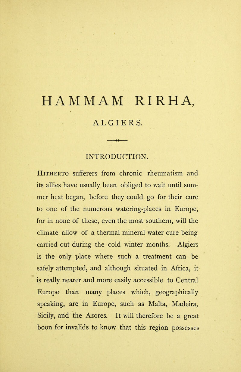 ALGIERS. INTRODUCTION. Hitherto sufferers from chronic rheumatism and its allies have usually been obliged to wait until sum- mer heat began, before they could go for their cure to one of the numerous watering-places in Europe, for in none of these, even the most southern, will the climate allow of a thermal mineral water cure being carried out during the cold winter months. Algiers is the only place where such a treatment can be safely attempted, and although situated in Africa, it is really nearer and more easily accessible to Central Europe than many places which, geographically speaking, are in Europe, such as Malta, Madeira, Sicily, and the Azores. It will therefore be a great boon for invalids to know that this region possesses