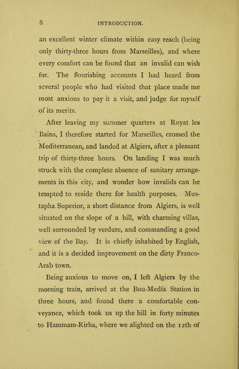 an excellent winter climate within easy reach (being only thirty-three hours from Marseilles), and where every comfort can be found that an invalid can wish for. The flourishing accounts I had heard from several people who had visited that place made me most anxious to pay it a visit, and judge for myself of its merits. After leaving my summer quarters at Royat les Bains, I therefore started for Marseilles, crossed the Mediterranean, and landed at Algiers, after a pleasant trip of thirty-three hours. On landing I was much struck with the complete absence of sanitary arrange- ments in this city, and wonder how invalids can be tempted to reside there for health purposes. Mus- tapha Superior, a short distance from Algiers, is well situated on the slope of a hill, with charming villas, well surrounded by verdure, and commanding a good view of the Bay. It is chiefly inhabited by English, and it is a decided improvement on the dirty Franco- Arab town. Being anxious to move on, I left Algiers by the morning train, arrived at the Bou-Medfa Station in three hours, and found there a comfortable con- veyance, which took us up the hill in forty minutes to Hammam-Rirha, where we alighted on the 12th of