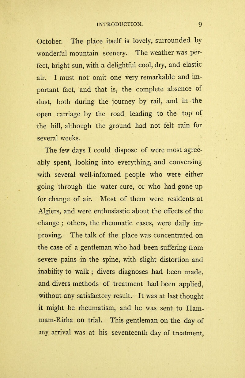 October. The place itself is lovely, surrounded by wonderful mountain scenery. The weather was per- fect, bright sun, with a delightful cool, dry, and elastic air. I must not omit one very remarkable and im- portant fact, and that is, the complete absence of dust, both during the journey by rail, and in the open carriage by the road leading to the top of the hill, although the ground had not felt rain for several weeks. The few days I could dispose of were most agree- ably spent, looking into everything, and conversing with several well-informed people who were either going through the water cure, or who had gone up for change of air. Most of them were residents at Algiers, and were enthusiastic about the effects of the change; others, the rheumatic cases, were daily im- proving. The talk of the place was concentrated on the case of a gentleman who had been suffering from severe pains in the spine, with slight distortion and inability to walk; divers diagnoses had been made, and divers methods of treatment had been applied, without any satisfactory result. It was at last thought it might be rheumatism, and he was sent to Ham- niam-Rirha on trial. This gentleman on the day of my arrival was at his seventeenth day of treatment,