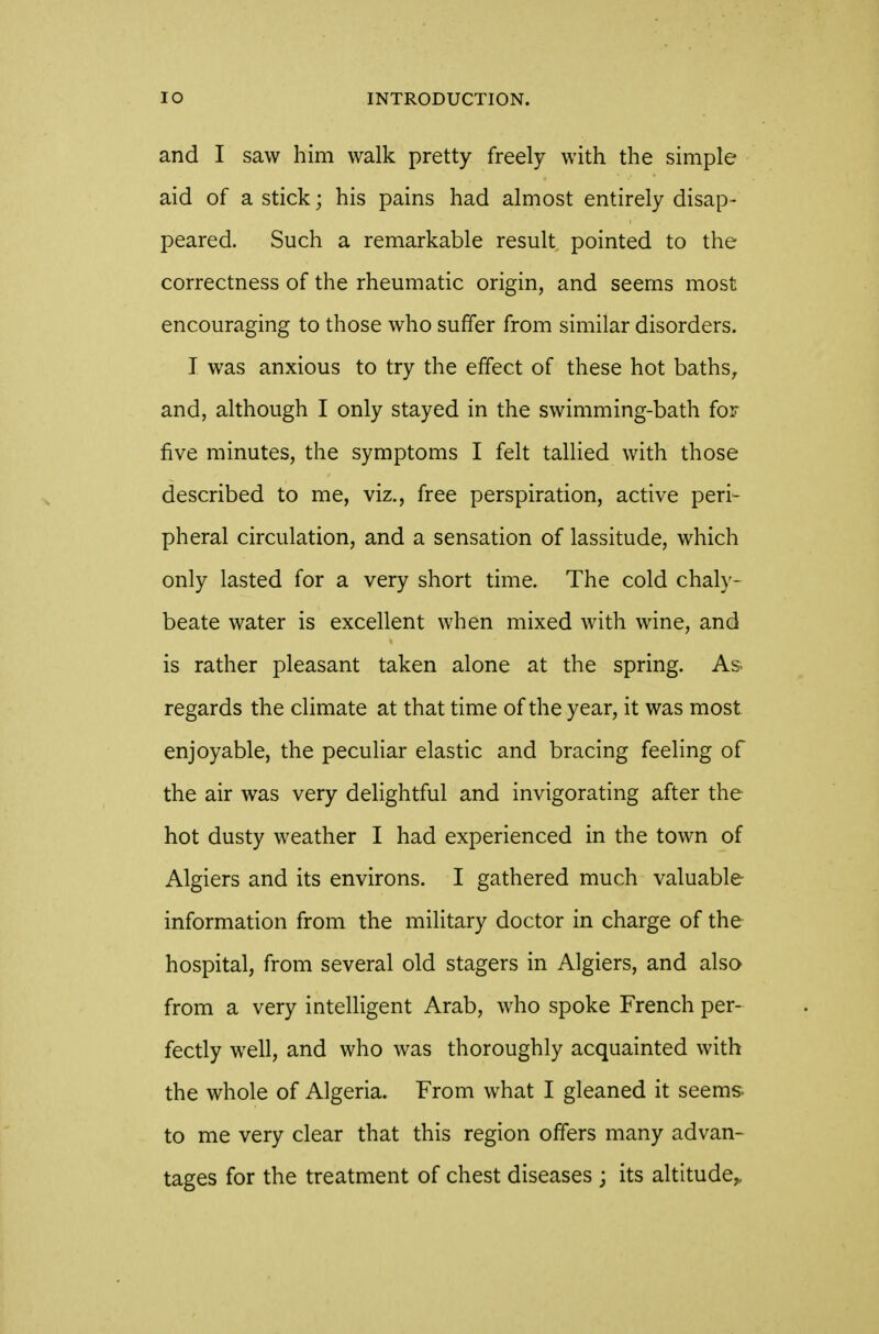 and I saw him walk pretty freely with the simple aid of a stick; his pains had almost entirely disap- peared. Such a remarkable result pointed to the correctness of the rheumatic origin, and seems most encouraging to those who suffer from similar disorders. I was anxious to try the effect of these hot baths, and, although I only stayed in the swimming-bath for five minutes, the symptoms I felt tallied with those described to me, viz., free perspiration, active peri- pheral circulation, and a sensation of lassitude, which only lasted for a very short time. The cold chaly- beate water is excellent when mixed with wine, and is rather pleasant taken alone at the spring. As. regards the climate at that time of the year, it was most enjoyable, the peculiar elastic and bracing feeling of the air was very delightful and invigorating after the hot dusty weather I had experienced in the town of Algiers and its environs. I gathered much valuable information from the military doctor in charge of the hospital, from several old stagers in Algiers, and also from a very intelligent Arab, who spoke French per- fectly well, and who was thoroughly acquainted with the whole of Algeria. From what I gleaned it seems to me very clear that this region offers many advan- tages for the treatment of chest diseases ; its altitude,,