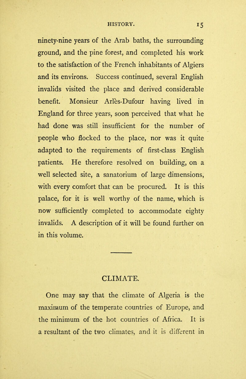 ninety-nine years of the Arab baths, the surrounding ground, and the pine forest, and completed his work to the satisfaction of the French inhabitants of Algiers and its environs. Success continued, several English invalids visited the place and derived considerable benefit. Monsieur Arles-Dufour having lived in England for three years, soon perceived that what he had done was still insufficient for the number of people who flocked to the place, nor was it quite adapted to the requirements of first-class English patients. He therefore resolved on building, on a well selected site, a sanatorium of large dimensions, with every comfort that can be procured. It is this palace, for it is well worthy of the name, which is now sufficiently completed to accommodate eighty invalids. A description of it will be found further on in this volume. CLIMATE. One may say that the climate of Algeria is the maximum of the temperate countries of Europe, and the minimum of the hot countries of Africa. It is a resultant of the two climates, and it is different in