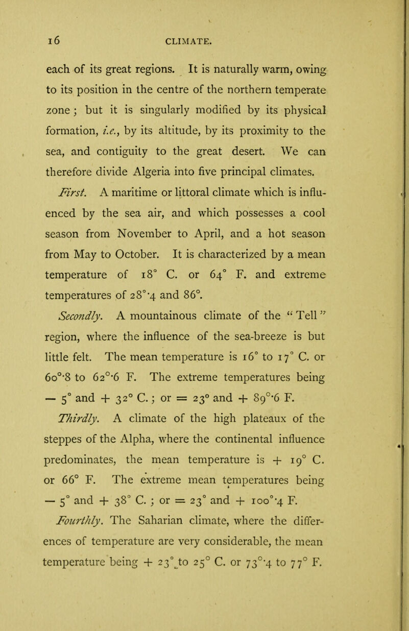 each of its great regions. It is naturally warm, owing to its position in the centre of the northern temperate zone ; but it is singularly modified by its physical formation, i.e., by its altitude, by its proximity to the sea, and contiguity to the great desert. We can therefore divide Algeria into five principal climates. First. A maritime or littoral climate which is influ- enced by the sea air, and which possesses a cool season from November to April, and a hot season from May to October. It is characterized by a mean temperature of i8° C. or 64° F. and extreme temperatures of 2 8° 4 and 86°. Secondly. A mountainous cHmate of the  Tell  region, where the influence of the sea-breeze is but little felt. The mean temperature is 16° to 17° C. or 6o°'8 to 62°-6 F. The extreme temperatures being — 5° and + 32° C.; or = 23° and + 89°-6 F. Thirdly. A climate of the high plateaux of the steppes of the Alpha, where the continental influence predominates, the mean temperature is + 19° C. or 66° F. The extreme mean temperatures being — 5° and + 38° C. ; or =. 23° and + ioo°'4 F. Fourthly. The Saharian climate, where the differ- ences of temperature are very considerable, the mean temperature being -(- 23°Jo 25° C. or 73°*4 to 77° F.