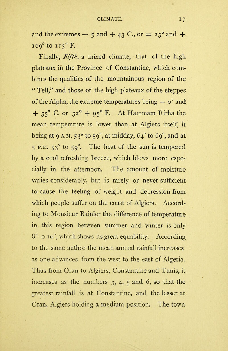 and the extremes — 5 and + 43 C, or = 23° and + 109° to iT3° F. Finally, Fifths a mixed climate, that of the high plateaux in the Province of Constantine, which com- bines the qualities of the mountainous region of the Tell, and those of the high plateaux of the steppes of the Alpha, the extreme temperatures being — 0° and + 35° C. or 32° + 95° F. At Hammam Rirha the mean temperature is lower than at Algiers itself, it being at 9 a.m. 53° to 59°, at midday, 64° to 69°, and at 5 P.M. 53° to 59°. The heat of the sun is tempered by a cool refreshing breeze, which blows more espe- cially in the afternoon. The amount of moisture varies considerably, but is rarely or never sufficient to cause the feeling of weight and depression from which people suffer on the coast of Algiers, Accord- ing to Monsieur Bainier the difference of temperature in this region between summer and winter is only 8° o 10°, which shows its great equability. According to the same author the mean annual rainfall increases as one advances from the west to the east of Algeria. Thus from Oran to Algiers, Constantine and Tunis, it increases as the numbers 3, 4, 5 and 6, so that the greatest rainfall is at Constantine, and the lesser at Oran, Algiers holding a medium position. The town