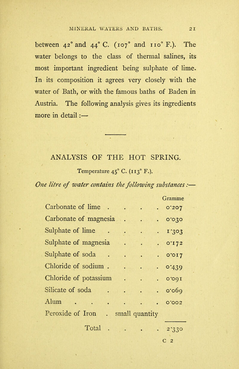 between 42° and 44° C. (107° and 110° F.). The water belongs to the class of thermal salines, its most important ingredient being sulphate of lime. In its composition it agrees very closely with the water of Bath, or with the famous baths of Baden in Austria, The following analysis gives its ingredients more in detail:— ANALYSIS OF THE HOT SPRING. Temperature 45° C. (113° F.). One litre of water contains the following substances:— Gramme Carbonate of lime . . . .0-207 Carbonate of magnesia . . . 0-030 Sulphate of lime ... .1 -303 Sulphate of magnesia . . . 0-172 Sulphate of soda . . . .0-017 Chloride of sodium . . . .0*439 Chloride of potassium . . .0*091 Silicate of soda .... 0*069 Alum ...... o*oo2 Peroxide of Iron . small quantity Total .... 2*330 c 2