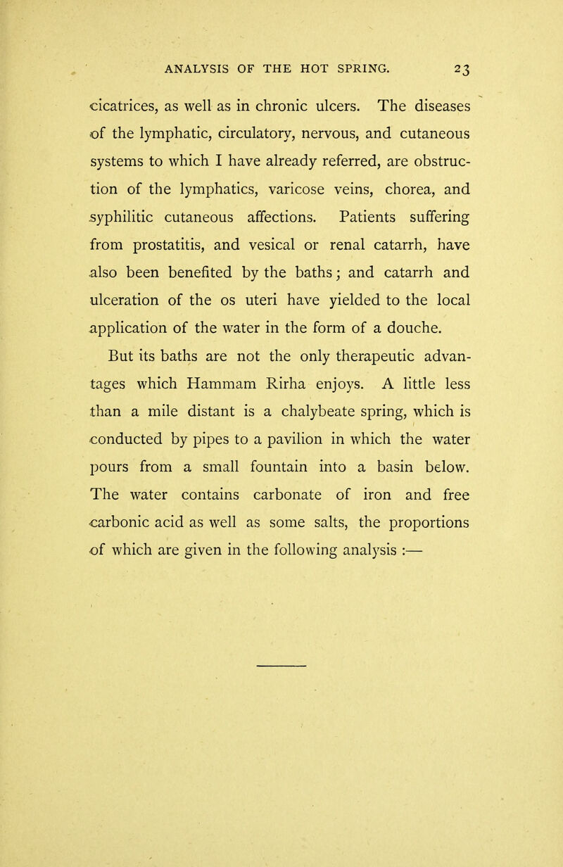 cicatrices, as well as in chronic ulcers. The diseases of the lymphatic, circulatory, nervous, and cutaneous systems to which I have already referred, are obstruc- tion of the lymphatics, varicose veins, chorea, and syphilitic cutaneous affections. Patients suffering from prostatitis, and vesical or renal catarrh, have also been benefited by the baths; and catarrh and ulceration of the os uteri have yielded to the local application of the water in the form of a douche. But its baths are not the only therapeutic advan- tages which Hammam Rirha enjoys. A little less than a mile distant is a chalybeate spring, which is conducted by pipes to a pavilion in which the water pours from a small fountain into a basin below. The water contains carbonate of iron and free •carbonic acid as well as some salts, the proportions of which are given in the following analysis :—