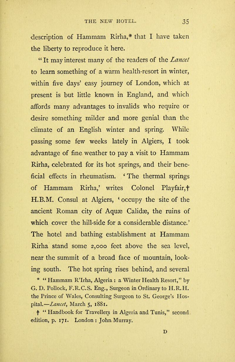description of Hammam Rirha,* that I have taken the liberty to reproduce it here.  It may interest many of the readers of the Lancet to learn something of a warm health-resort in winter, within five days' easy journey of London, which at present is but little known in England, and which affords many advantages to invalids who require or desire something milder and more genial than the climate of an English winter and spring. While passing some few weeks lately in Algiers, I took advantage of fine weather to pay a visit to Hammam Rirha, celebrated for its hot springs, and their bene- ficial effects in rheumatism. * The thermal springs of Hammam Rirha,' writes Colonel Playfair,t H.B.M. Consul at Algiers, * occupy the site of the ancient Roman city of Aquae Calidse, the ruins of which cover the hill-side for a considerable distance.' The hotel and bathing establishment at Hammam Rirha stand some 2,000 feet above the sea level, near the summit of a broad face of mountain, look- ing south. The hot spring rises behind, and several *  Hammam R'Irha, Algeria : a Winter Health Resort, by G. D. Pollock, F.R.C.S. Eng., Surgeon in Ordinary to H.R.H. the Prince of Wales, Consulting Surgeon to St. George's YLo'^- pitsd.^Lancet, March 5, 1881. f '* Handbook for Travellers in Algeria and Tunis, second, edition, p. 171. London : John Murray. D