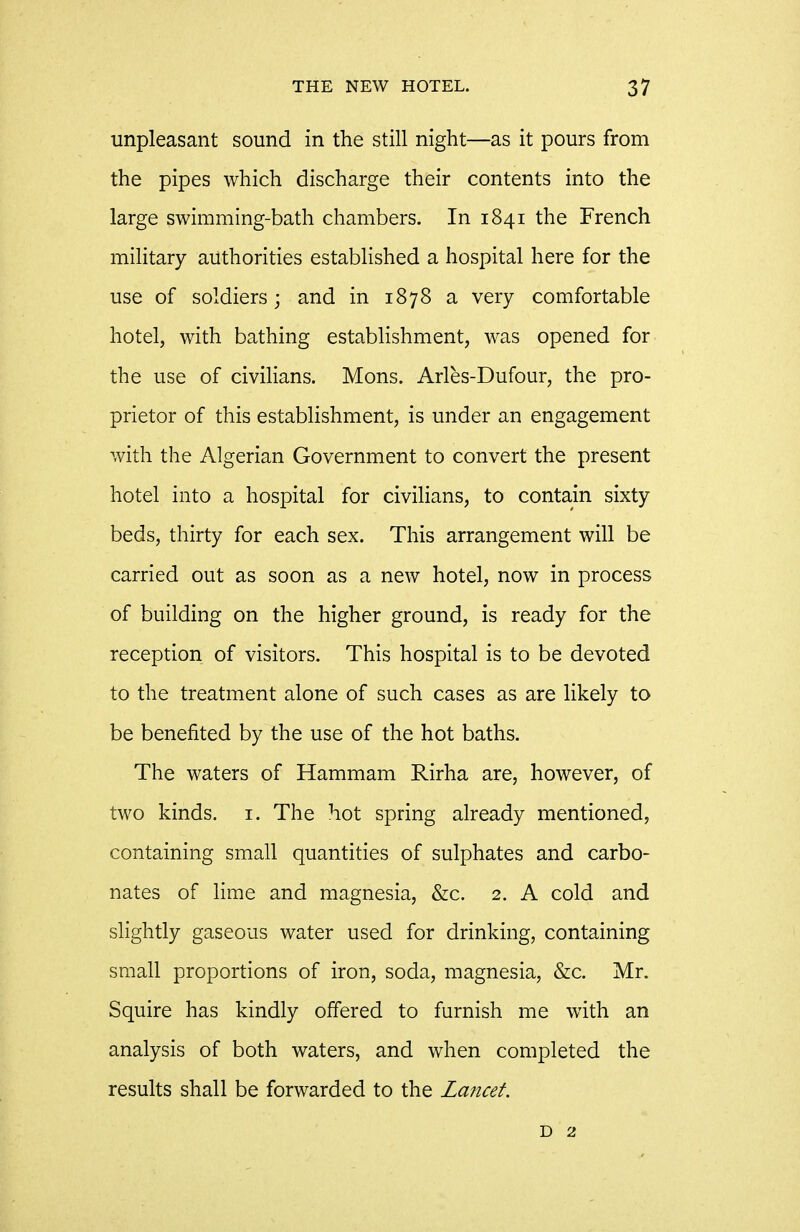 unpleasant sound in the still night—as it pours from the pipes which discharge their contents into the large swimming-bath chambers. In 1841 the French mihtary authorities established a hospital here for the use of soldiers; and in 1878 a very comfortable hotel, with bathing establishment, was opened for the use of civilians. Mons. Arles-Dufour, the pro- prietor of this estabhshment, is under an engagement with the Algerian Government to convert the present hotel into a hospital for civilians, to contain sixty beds, thirty for each sex. This arrangement will be carried out as soon as a new hotel, now in process of building on the higher ground, is ready for the reception of visitors. This hospital is to be devoted to the treatment alone of such cases as are likely to be benefited by the use of the hot baths. The waters of Hammam Rirha are, however, of two kinds, i. The hot spring already mentioned, containing small quantities of sulphates and carbo- nates of lime and magnesia, &c. 2. A cold and slightly gaseous water used for drinking, containing small proportions of iron, soda, magnesia, &c. Mr. Squire has kindly offered to furnish me with an analysis of both waters, and when completed the results shall be forwarded to the Lancet.