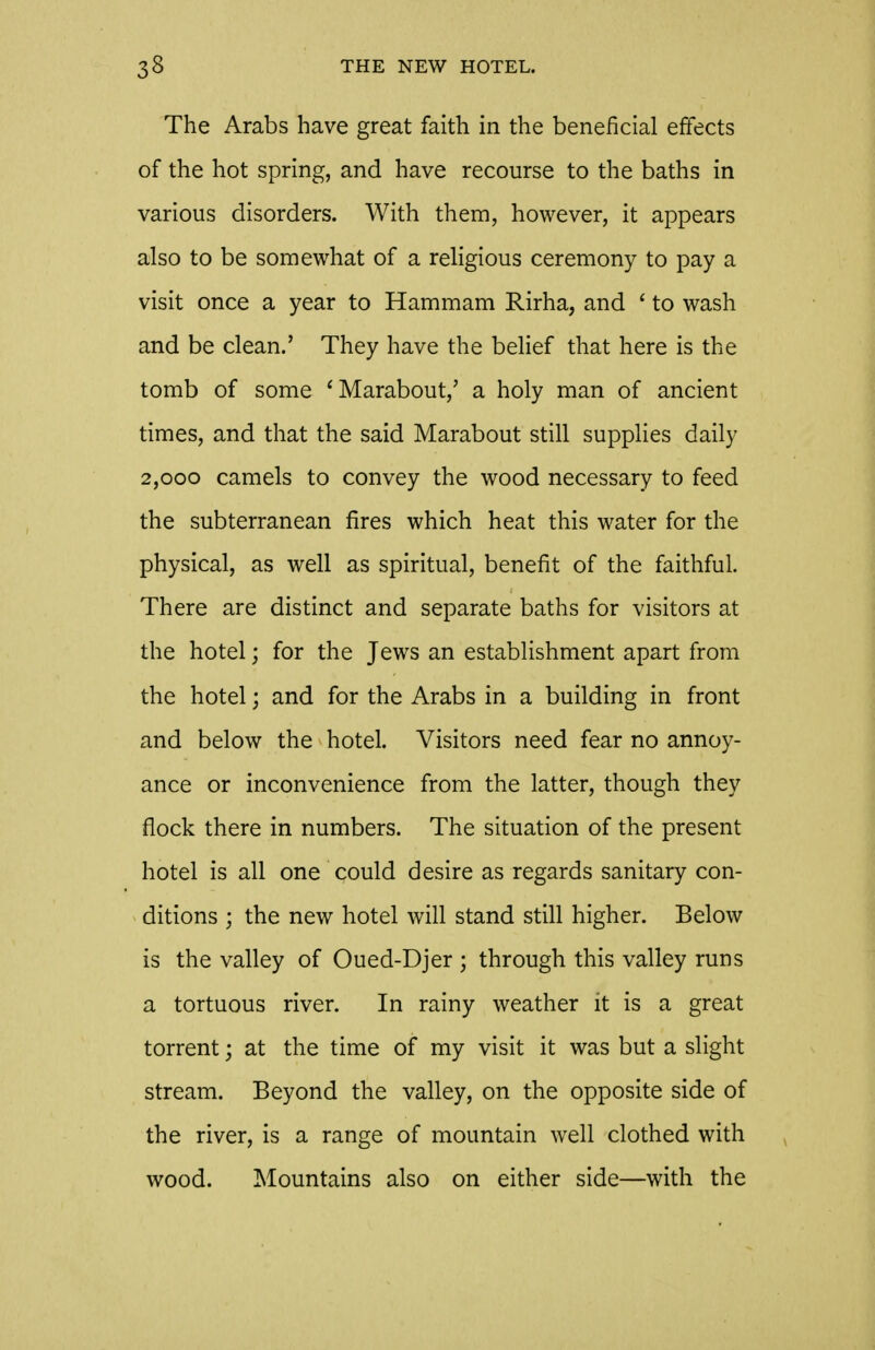 The Arabs have great faith in the beneficial effects of the hot spring, and have recourse to the baths in various disorders. With them, however, it appears also to be somewhat of a religious ceremony to pay a visit once a year to Hammam Rirha, and ' to wash and be clean.' They have the belief that here is the tomb of some ^Marabout,' a holy man of ancient times, and that the said Marabout still supplies daily 2,000 camels to convey the wood necessary to feed the subterranean fires which heat this water for the physical, as well as spiritual, benefit of the faithful. There are distinct and separate baths for visitors at the hotel; for the Jews an establishment apart from the hotel; and for the Arabs in a building in front and below the hotel. Visitors need fear no annoy- ance or inconvenience from the latter, though they flock there in numbers. The situation of the present hotel is all one could desire as regards sanitary con- ditions ; the new hotel will stand still higher. Below is the valley of Oued-Djer ; through this valley runs a tortuous river. In rainy weather it is a great torrent; at the time of my visit it was but a slight stream. Beyond the valley, on the opposite side of the river, is a range of mountain well clothed with wood. Mountains also on either side—with the