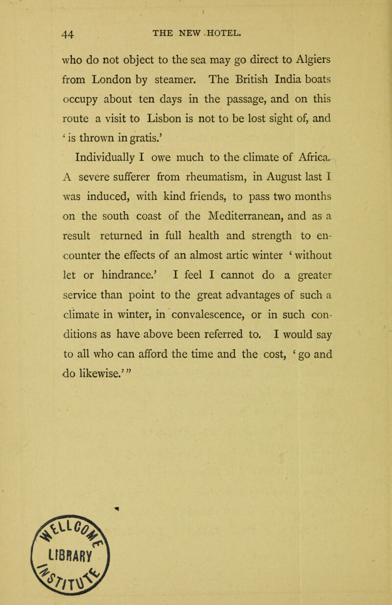 who do not object to the sea may go direct to Algiers from London by steamer. The British India boats occupy about ten days in the passage, and on this route a visit to Lisbon is not to be lost sight of, and ' is thrown in gratis.' Individually I owe much to the climate of Africa. A severe sufferer from rheumatism, in August last I was induced, with kind friends, to pass two months on the south coast of the Mediterranean, and as a result returned in full health and strength to en- counter the effects of an almost artic winter ' without let or hindrance.' I feel I cannot do a greater service than point to the great advantages of such a climate in winter, in convalescence, or in such con- ditions as have above been referred to. I would say to all who can afford the time and the cost, ' go and do likewise.'