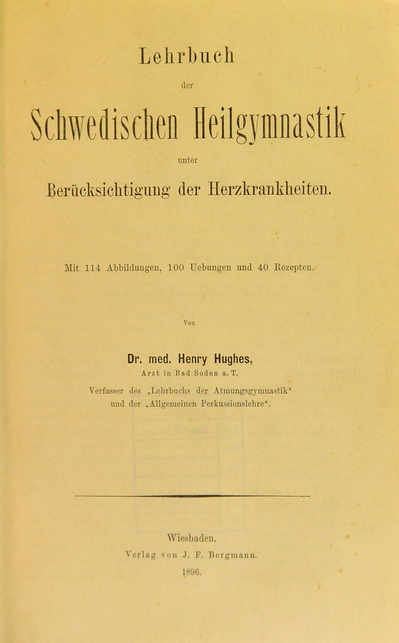 Lehrbuch der Schwedischen Heilgymnastik unter Berücksichtigimg der Herzkrankheiten. Mit 114 Abbildungen, 100 Uebungen und 40 Kezepten. Von Dr. med. Henry Hughes, Arzt in Bad Soden a. T. Verfasser des „Lehrbuchs der Atmungsgymnastik und der „Allgemeinen Perkussionslehre. Wiesbaden. Verlag von J. F. Bergmann. 1896.