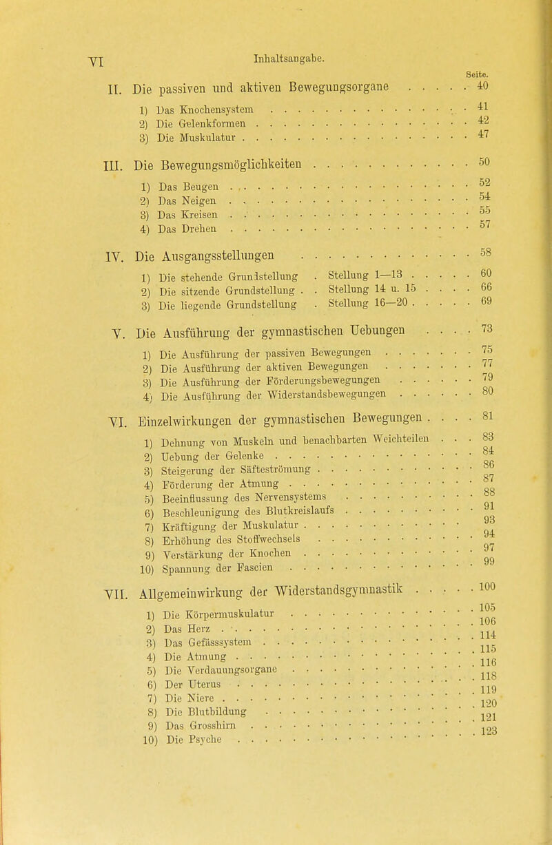 Seite. II. Die passiven und aktiven Bewegungsorgane 40 1) Das Knochensystem ' 2) Die Gelenkformen 42 3) Die Muskulatur 47 III. Die Bewegungsmöglichkeiten 50 1) Das Beugen 52 2) Das Neigen 54 3) Das Kreisen :j.,' ' 55 4) Das Drehen 57 IV. Die Ausgangsstellungen 58 1) Die stehende Grundstellung . Stellung 1—13 60 2) Die sitzende Grundstellung . . Stellung 14 u. 15 . . . . 66 3) Die liegende Grundstellung . Stellung 16—20 69 V. Die Ausführung der gymnastischen üebungen .... 73 1) Die Ausführung der passiven Bewegungen 75 2) Die Ausführung der aktiven Bewegungen 77 3) Die Ausführung der Förderungsbewegungen 9 4) Die Ausführung der Widerstandsbewegungen 80 YI. Einzelwirkungen der gymnastischen Bewegungen .... 81 1) Dehnung von Muskeln und benachbarten Weichteilen ... 83 2) üebung der Gelenke *t 3) Steigerung der Säfteströmung °° 4) Förderung der Atmung ° 5) Beeinflussung des Nervensystems 88 6) Beschleunigung des Blutkreislaufs 91 7) Kräftigung der Muskulatur 9d 8) Erhöhung des Stoffwechsels 9) Verstärkung der Knochen ' 10) Spannung der Fascien VII. Allgemeinwirkung der Widerstandsgymnastik 100 1) Die Körpermuskulatur 2) Das Herz . • 3) Das Gefässsystem ' ' 115 4) Die Atmung 5) Die Verdauungsorgane ' ' 118 6) Der Uterus ^ 7) Die Niere 8) Die Blutbildung 121 9) Das Grosshirn ^3 10) Die Psyche