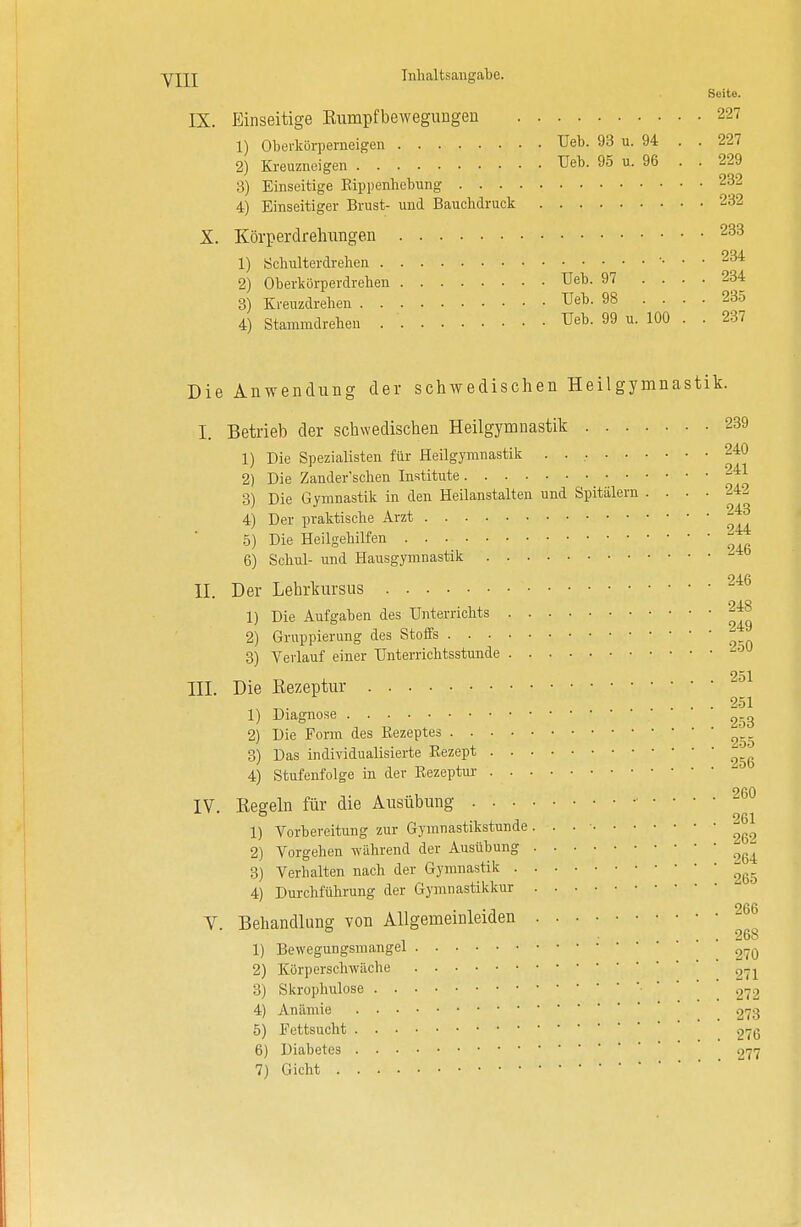 Seito. IX. Einseitige Bumpfbewegungen 227 1) Oberkörperneigen Ueb. 93 u. 94 . . 227 2) Kreuzneigen Ueb. 95 u. 96 . . 229 3) Einseitige Bippenhebung 232 4) Einseitiger Brust- und Bauchdruck 232 X. Körperdrelnvngen 233 1) Schulterdrehen 234 2) Oberkörperdrehen Ueb. 97 .... 234 3) Kreuzdrehen Ueb. 98 • • ■ • 235 4) Stammdrehen Ueb. 99 u. 100 . . 237 Die Anwendung der schwedischen Heilgymnastik. I. Betrieb der schwedischen Heilgymnastik 239 1) Die Spezialisten für Heilgymnastik 240 2) Die Zander'schen Institute 241 3) Die Gymnastik in den Heilanstalten und Spitälern .... 242 4) Der praktische Arzt 2^ 5) Die Heilgehilfen ^ 6) Schul- und Hausgymnastik 94.fi II. Der Lehrkursus 1) Die Aufgaben des Unterrichts 2) Gruppierung des Stoffs  3) Verlauf einer Unterrichtsstunde 251 III. Die Eezeptur . .... 251 1) Diagnose 253 2) Die Form des Bezeptes „ 3) Das individualisierte Eezept 4) Stufenfolge in der Eezeptur IV. Eegeln für die Ausübung 260 1) Vorbereitung zur Gymnastikstunde. . . • ^ 2) Vorgehen während der Ausübung 3) Verhalten nach der Gymnastik 4) Durchführung der Gymnastikkur V. Behandlung von Allgemeinleiden 2m .... 26S 1) Bewegungsmangel 270 2) Körperschwäche 27i 3) Skrophulose • 272 4) Anämie 273