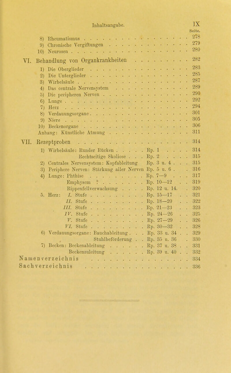 Seite. 8) Rheumatismus 278 9) Chronische Vergiftungen 279 10) Neurosen 280 VI. Behandlung von Organkrankheiten 282 1) Die Oberglieder 283 2) Die Unterglieder 285 3) Wirbelsäule 287 4) Das centrale Nervensystem 289 5) Die peripheren Nerven 290 6) Lunge 292 7) Herz ...'.,*. .294 8) Verdauungsorgane 301 9) Niere . .. . 305 10j Beckenorgane 306 Anhang: Künstliche Atmung 311 VII. Rezeptproben . . 314 1) Wirbelsäule: Eunder Rücken Rp. 1 .... 314 Rechtseitige Skoliose . . . Rp. 2 .... 315 2) Centrales Nervensystem: Kopfableitung Rp. 3 u. 4 . . . 315 3) Periphere Nerven: Stärkung aller Nerven Rp. 5 u. 6 . . 316 4) Lunge: Phthise Rp. 7—9 ... 317 Emphysem ? Rp. 10—12 . . 319 Rippenfellverwachsung .... Rp. 12 u. 14. . 320 5. Herz: /. Stufe Rp. 15—17 . . 321 II. Stufe Rp. 18—20 . . 322 III. Stufe Rp. 21—23 . . 323 IV. Stufe Rp. 24-26 . . 325 V. Stufe Rp. 27—29 . . 326 VI. Stufe Rp. 30—32 . . 328 6) Verdauungsorgane: Bauchableitung . . . Rp. 33 u. 34 . . 329 Stuhlbeförderung . . Rp. 35 u. 36 . 330 7) Becken: Beckenableitung Rp. 37 u. 38 . . 331 Beckenzuleitung Rp. 39 u. 40 . . 332 Namenverzeichnis 334 Sachverzeichnis 336