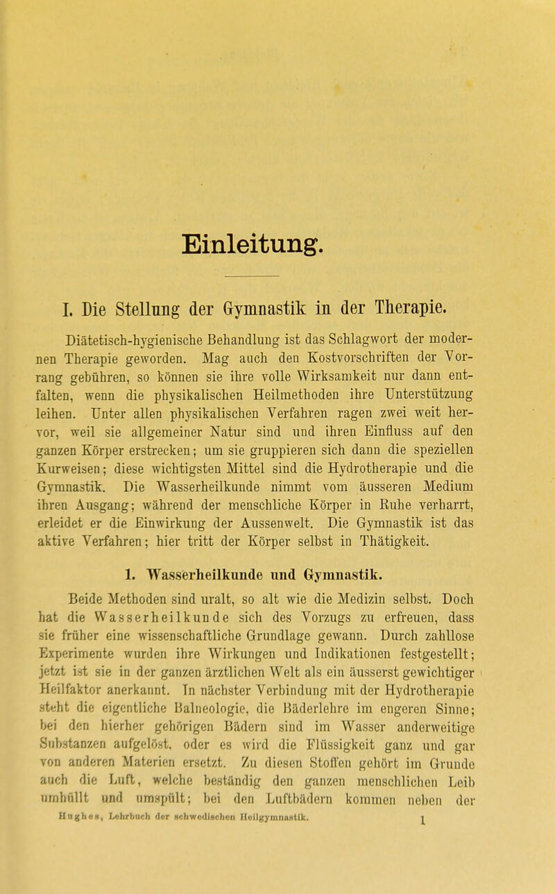 Einleitung. I. Die Stellung der Gymnastik in der Therapie. Diätetisch-hygienische Behandlung ist das Schlagwort der moder- nen Therapie geworden. Mag auch den Kostvorschriften der Vor- rang gebühren, so können sie ihre volle Wirksamkeit nur dann ent- falten, wenn die physikalischen Heilmethoden ihre Unterstützung leihen. Unter allen physikalischen Verfahren ragen zwei weit her- vor, weil sie allgemeiner Natur sind und ihren Einfmss auf den ganzen Körper erstrecken; um sie gruppieren sich dann die speziellen Kurweisen; diese wichtigsten Mittel sind die Hydrotherapie und die Gymnastik. Die Wasserheilkunde nimmt vom äusseren Medium ihren Ausgang; während der menschliche Körper in Ruhe verharrt, erleidet er die Einwirkung der Aussenwelt. Die Gymnastik ist das aktive Verfahren; hier tritt der Körper seihst in Thätigkeit. 1. Wasserheilkunde und Gymnastik. Beide Methoden sind uralt, so alt wie die Medizin selbst. Doch hat die Wasserheilkunde sich des Vorzugs zu erfreuen, dass sie früher eine wissenschaftliche Grundlage gewann. Durch zahllose Experimente wurden ihre Wirkungen und Indikationen festgestellt; jetzt ist sie in der ganzen ärztlichen Welt als ein äusserst gewichtiger Heilfaktor anerkannt. In nächster Verbindung mit der Hydrotherapie steht die eigentliche Balneologie, die Bäderlehre im engeren Sinne; bei den hierher gehörigen Bädern sind im Wasser anderweitige Substanzen aufgelöst, oder es wird die Flüssigkeit ganz und gar von anderen Materien ersetzt. Zu diesen Stoffen gehört im Grunde auch die Luft, welche beständig den ganzen menschlichen Leib umhüllt und umspült; bei den Luftbädern kommen neben der