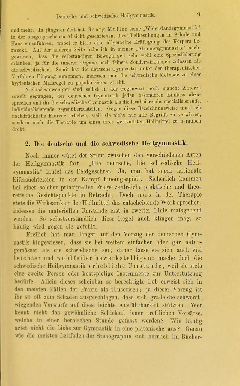 und mehr. In jüngster Zeit hat Georg Müller seine „Widerstandsgymnastik« in der ausgesprochenen Absicht geschrieben, diese Leibesübungen in Schule und Haus einzuführen, wobei er bloss eine allgemeine Kräftigung des Körpers be- zweckt. Auf der anderen Seite habe ich in meiner „Atmungsgymnastik11 nach- gewiesen , dass die selbständigen Bewegungen sehr wohl eine Specialisierung erlauben, ja für die inneren Organe noch feinere Sonderwirkungen zulassen als die schwedischen. Somit hat die deutsche Gymnastik unter den therapeutischen Verfahren Eingang gewonnen, indessen man die schwedische Methode zu einer hygienischen Mafsregel zu popularisieren strebt. Nichtsdestoweniger sind selbst in der Gegenwart noch manche Autoren soweit gegangen, der deutschen Gymnastik jeden besonderen Einfluss abzu- sprechen und ihr die schwedische Gymnastik als die localisierende, specialisierende, individualisierende gegenüberzustellen. Gegen diese Bezeichnugsweise muss ich nachdrückliche Einrede erheben, weil sie nicht nur alle Begriffe zu verwirren, sondern auch die Therapie um eines ihrer wertvollsten Heilmittel zu berauben droht. 2. Die deutsche und die schwedische Heilgymnastik. Noch immer wütet der Streit zwischen den verschiedenen Arten der Heilgymnastik fort. „Hie deutsche, hie schwedische Heil- gymnastik lautet das Feldgeschrei. Ja, man hat sogar nationale Eifersüchteleien in den Kampf hineingespielt. Sicherlich kommen bei einer solchen principiellen Frage zahlreiche praktische und theo- retische Gesichtspunkte in Betracht. Doch muss in der Therapie stets die Wirksamkeit der Heilmittel das entscheidende Wort sprechen, indessen die materiellen Umstände erst in zweiter Linie mafsgebend werden. So selbstverständlich diese Regel auch klingen mag, so häufig wird gegen sie gefehlt. Freilich hat man längst auf den Vorzug der deutschen Gym- nastik hingewiesen, dass sie bei weitem einfacher oder gar natur- gemässer als die schwedische sei; daher lasse sie sich auch viel leichter und wohlfeiler bewerkstelligen; mache doch die schwedische Heilgymnastik erhebliche Umstände, weil sie stets eine zweite Person oder kostspielige Instrumente zur Unterstützung bedürfe. Allein dieses scheinbar so berechtigte Lob erweist sich in den meisten Fällen der Praxis als illusorisch; ja dieser Vorzug ist ihr so oft zum Schaden ausgeschlagen, dass sich grade die schwerst- wiegenden Vorwürfe auf diese leichte Ausführbarkeit stützten. Wer kennt nicht das gewöhnliche Schicksal jener trefflichen Vorsätze, welche in einer heroischen Stunde gefasst werden? Wie häufig artet nicht die Liebe zur Gymnastik in eine platonische aus? Genau wie die meisten Leitfäden der Stenographie sich herrlich im Bücher-