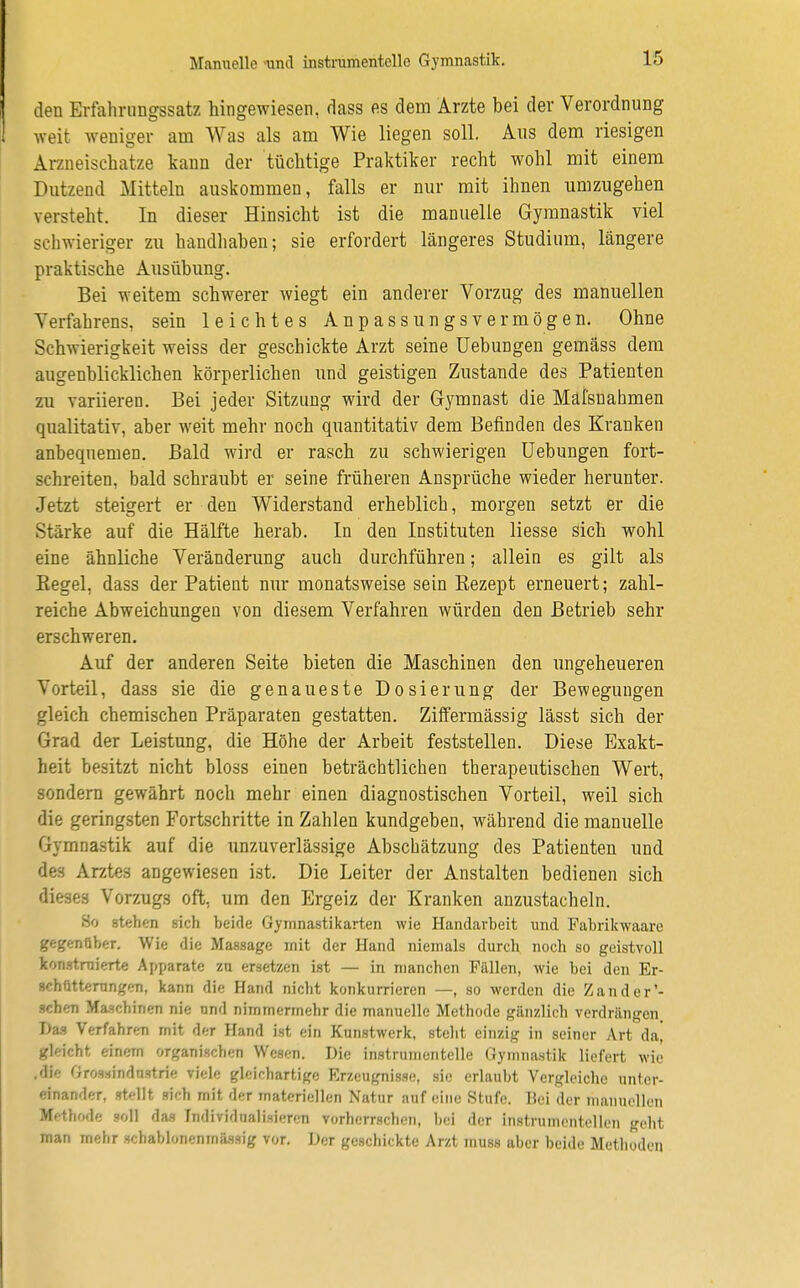 den Erfahrungssatz hingewiesen, dass es dem Arzte bei der Verordnung weit weniger am Was als am Wie liegen soll. Aus dem riesigen Arzneischatze kann der tüchtige Praktiker recht wohl mit einem Dutzend Mitteln auskommen, falls er nur mit ihnen umzugehen versteht. In dieser Hinsicht ist die manuelle Gymnastik viel schwieriger zu handhaben; sie erfordert längeres Studium, längere praktische Ausübung. Bei weitem schwerer wiegt ein anderer Vorzug des manuellen Verfahrens, sein leichtes Anpassungsvermögen. Ohne Schwierigkeit weiss der geschickte Arzt seine Uebungen gemäss dem augenblicklichen körperlichen und geistigen Zustande des Patienten zu variieren. Bei jeder Sitzung wird der G-ymnast die Mäl'suahmen qualitativ, aber weit mehr noch quantitativ dem Befinden des Kranken anbequemen. Bald wird er rasch zu schwierigen Uebungen fort- schreiten, bald schraubt er seine früheren Ansprüche wieder herunter. Jetzt steigert er den Widerstand erheblich, morgen setzt er die Stärke auf die Hälfte herab. In den Instituten liesse sich wohl eine ähnliche Veränderung auch durchführen; allein es gilt als Regel, dass der Patient nur monatsweise sein Rezept erneuert; zahl- reiche Abweichungen von diesem Verfahren würden den Betrieb sehr erschweren. Auf der anderen Seite bieten die Maschinen den ungeheueren Vorteil, dass sie die genaueste Dosierung der Bewegungen gleich chemischen Präparaten gestatten. Ziffermässig lässt sich der Grad der Leistung, die Höhe der Arbeit feststellen. Diese Exakt- heit besitzt nicht bloss einen beträchtlichen therapeutischen Wert, sondern gewährt noch mehr einen diagnostischen Vorteil, weil sich die geringsten Fortschritte in Zahlen kundgeben, während die manuelle Gymnastik auf die unzuverlässige Abschätzung des Patienten und des Arztes angewiesen ist. Die Leiter der Anstalten bedienen sich dieses Vorzugs oft, um den Ergeiz der Kranken anzustacheln. So stehen sich beide Gymnastikarten wie Handarbeit und Fabrikwaare gegenüber. Wie die Massage mit der Hand niemals durch noch so geistvoll konstruierte Apparate zu ersetzen ist — in manchen Fällen, wie bei den Er- schütterungen, kann die Hand nicht konkurrieren —, so werden die Zander'- schen Maschinen nie und nimmermehr die manuelle Methode gänzlich verdrängen Das Verfahren mit der Hand ist ein Kunstwerk, steht einzig in seiner Art daj gldebt einem organischen Wesen. Die instrumentelle Gymnastik liefert wie .'Ii« (iros.iindostrie viele gleichartige Erzeugnisse, sie erlaubt Vergleiche unter- einander, »teilt sich mit der materiellen Natur auf eine Stufe Hei der manuellen Methode soll das Individualisieren vorherrschen, bei der instrumentellen geht man mehr schablonenmässig vor. Der geschickte Arzt muss aber beide Methoden