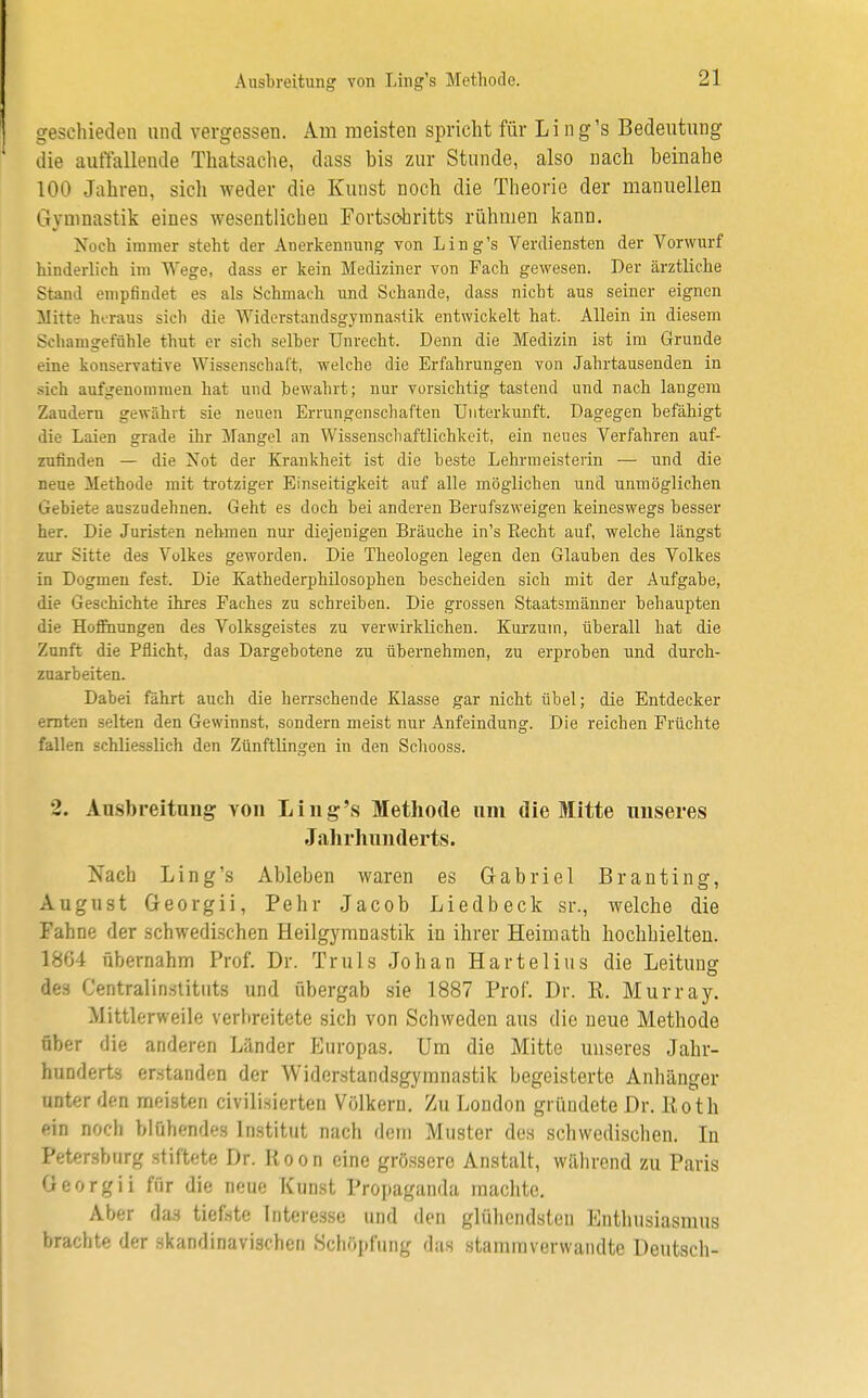 Ausbreitung von Ling's Methode. geschieden und vergessen. Am meisten spricht für Ling's Bedeutung die auffallende Thatsache, dass bis zur Stunde, also nach heinahe 100 Jahren, sich weder die Kunst noch die Theorie der manuellen Gymnastik eines wesentlichen Fortschritts rühmen kann. Noch immer steht der Anerkennung von Ling's Verdiensten der Vorwurf hinderlich im Wege, dass er kein Mediziner von Fach gewesen. Der ärztliche Stand empfindet es als Schmach und Schande, dass nicht aus seiner eignen Mitte heraus sich die Widerstandsgymnastik entwickelt hat. Allein in diesem Schamgefühle thut er sich selber Unrecht. Denn die Medizin ist im Grunde eine konservative Wissenschaft, welche die Erfahrungen von Jahrtausenden in sieh aufgenommen hat und bewahrt; nur vorsichtig tastend und nach langem Zaudern gewährt sie neuen Errungenschaften Unterkunft. Dagegen befähigt die Laien grade ihr Mangel an Wissenschaftlichkeit, ein neues Verfahren auf- zufinden — die Not der Krankheit ist die beste Lehrmeisterin — und die neue Methode mit trotziger Einseitigkeit auf alle möglichen und unmöglichen Gebiete auszudehnen. Geht es doch bei anderen Berufszweigen keineswegs besser her. Die Juristen nehmen nur diejenigen Bräuche in's Becht auf, welche längst zur Sitte des Volkes geworden. Die Theologen legen den Glauben des Volkes in Dogmen fest. Die Kathederphilosophen bescheiden sich mit der Aufgabe, die Geschichte ihres Faches zu schreiben. Die grossen Staatsmänner behaupten die Hoffnungen des Volksgeistes zu verwirklichen. Kurzum, überall hat die Zunft die Pflicht, das Dargebotene zu übernehmen, zu erproben und durch- zuarbeiten. Dabei fahrt auch die herrschende Klasse gar nicht übel; die Entdecker ernten selten den Gewinnst, sondern meist nur Anfeindung. Die reichen Früchte fallen schliesslich den Zünftlingen in den Schooss. •2. Ausbreitung yoii Ling's Methode um die Mitte unseres Jahrhunderts. Nach Ling's Ableben waren es Gabriel Branting, August Georgii, Pehr Jacob Liedbeck sr., welche die Fahne der schwedischen Heilgymnastik in ihrer Heimath hochhielten. 1804 übernahm Prof. Dr. Truls Johan Härtel ins die Leitung des Centralinstitnts und übergab sie 1887 Prof. Dr. E. Murray. Mittlerweile verbreitete sich von Schweden aus die neue Methode über die anderen Länder Europas. Um die Mitte unseres Jahr- hunderts erstanden der Widerstandsgymnastik begeisterte Anhänger unter den meisten civilisierten Völkern. Zu London gründete Dr. Roth ein noch blühendes Institut nach dem Muster des schwedischen. In Petersburg stiftete Dr. Roon eine grössere Anstalt, während zu Paris Öeorgii für die neue Kunst Propaganda machte. Aber das tiefste Interesse und den glühendsten Enthusiasmus brachte der skandinavischen Schöpfung das stammverwandte Deutsch-