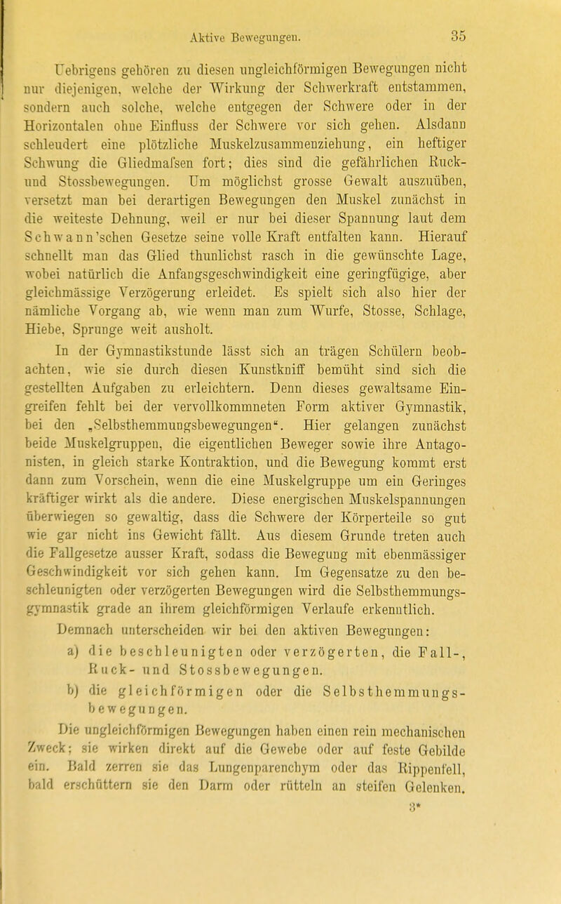 Aktivo Bewegungen. Üebrigens gehören zu diesen ungleichförmigen Bewegungen nicht nur diejenigen, welche der Wirkung der Schwerkraft entstammen, sondern auch solche, welche entgegen der Schwere oder in der Horizontalen ohne Einfluss der Schwere vor sich gehen. Alsdann schleudert eine plötzliche Muskelzusammenziehung, ein heftiger Schwung die Gliedmafsen fort; dies sind die gefährlichen Ruck- und Stossbewegungen. Um möglichst grosse Gewalt auszuüben, versetzt man bei derartigen Bewegungen den Muskel zunächst in die weiteste Dehnung, weil er nur bei dieser Spannung laut dem Schw a nn'sehen Gesetze seine volle Kraft entfalten kann. Hierauf schnellt man das Glied thunlichst rasch in die gewünschte Lage, wobei natürlich die Anfangsgeschwindigkeit eine geringfügige, aber gleichmässige Verzögerung erleidet. Es spielt sich also hier der nämliche Vorgang ab, wie wenn man zum Wurfe, Stosse, Schlage, Hiebe, Sprunge weit ausholt. In der Gymnastikstunde lässt sich an trägen Schülern beob- achten, wie sie durch diesen Kunstkniff bemüht sind sich die gestellten Aufgaben zu erleichtern. Denn dieses gewaltsame Ein- greifen fehlt bei der vervollkommneten Form aktiver Gymnastik, bei den „Selbsthemmungsbewegungen''. Hier gelangen zunächst beide Muskelgruppen, die eigentlichen Beweger sowie ihre Antago- nisten, in gleich starke Kontraktion, und die Bewegung kommt erst dann zum Vorschein, wenn die eine Muskelgruppe um ein Geringes kräftiger wirkt als die andere. Diese energischen Muskelspannungen überwiegen so gewaltig, dass die Schwere der Körperteile so gut wie gar nicht ins Gewicht fällt. Aus diesem Grunde treten auch die Fallgesetze ausser Kraft, sodass die Bewegung mit ebenmässiger Geschwindigkeit vor sich gehen kann. Im Gegensatze zu den be- schleunigten oder verzögerten Bewegungen wird die Selbsthemmungs- gymnastik grade an ihrem gleichförmigen Verlaufe erkenntlich. Demnach unterscheiden wir bei den aktiven Bewegungen: a) die beschleunigten oder verzögerten, die Fall-, Kuck- und Stossbewegungen. b) die gleichförmigen oder die Selbsthemmungs- bewegungen. Die ungleichförmigen Bewegungen haben einen rein mechanischen Zweck; sie wirken direkt auf die Gewebe oder auf feste Gebilde ein. Bald zerren sie das Lungenparenchym oder das Rippenfell, bald erschüttern sie den Darm oder rütteln an steifen Gelenken. 3*
