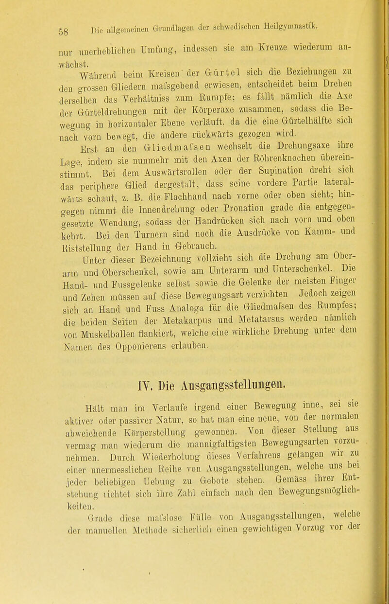 nur unerheblichen Umfang, indessen sie am Kreuze wiederum an- wächst. , Während beim Kreisen'der Gürtel sich die Beziehungen zu den grossen Gliedern mafsgebend erwiesen, entscheidet beim Drehen derselben das Verhältniss zum Rumpfe; es fällt nämlich die Axc der Gürteldrehungen mit der Körperaxe zusammen, sodass die Be- wegung in horizontaler Ebene verläuft, da die eine Gürtelhälfte sich nach vorn bewegt, die andere rückwärts gezogen wird. Erst an den Gliedmafsen wechselt die Drehungsaxe ihre Lage, indem sie nunmehr mit den Axen der Röhrenknochen überein- stimmt. Bei dem Auswärtsrollen oder der Supination dreht sich das periphere Glied dergestalt, dass seine vordere Partie lateral- wäits schaut, z. B. die Flachhand nach vorne oder oben sieht; hin- gegen nimmt die Innendrehung oder Pronation grade die entgegen- gesetzte Wendung, sodass der Handrücken sich nach vorn und oben kehrt. Bei den Turnern sind noch die Ausdrücke von Kamm- und Riststellung der Hand in Gebrauch. Unter dieser Bezeichnung vollzieht sich die Drehung am Ober- arm und Oberschenkel, sowie am Unterarm und Unterschenkel. Die Hand- und Fussgeleuke selbst sowie die Gelenke der meisten Fiuger und Zehen müssen auf diese Bewegungsart verzichten Jedoch zeigen sich an Hand und Fuss Analoga für die Gliedmafsen des Rumpfes; die beiden Seiten der Metakarpus und Metatarsus werden nämlich von Muskelballen flankiert, welche eine wirkliche Drehung unter dem Namen des Opponierens erlauben. IV. Die Ausgangsstellungen. Hält man im Verlaufe irgend ebner Bewegung inne, sei sie aktiver oder passiver Natur, so hat man eine neue, von der normalen abweichende Körperstellung gewonnen. Von dieser Stellung aus vermag man wiederum die mannigfaltigsten Bewegungsarten vorzu- nehmen. Durch Wiederholung dieses Verfahrens gelangen wir zu einer unermesslichen Keihe von Ausgangsstellungen, welche uns bei jeder beliebigen Hebung zu Gebote stehen. Gemäss ihrer Ent- stehung lichtet sich ihre Zahl einfach nach den Bewegungsmöglich- keiteu. Grade diese maislose Fülle von Ausgangsstellungen, welche der manuellen Methode sicherlich einen gewichtigen Vorzug vor der