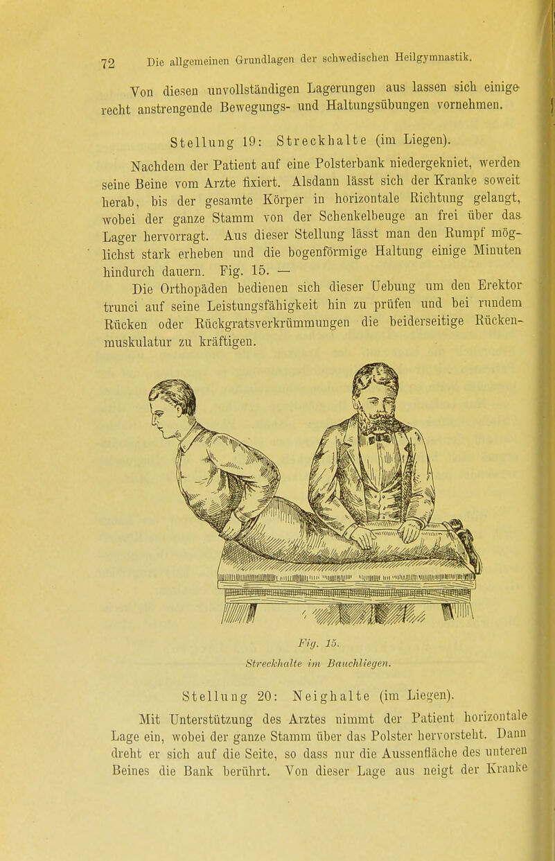 Von diesen unvollständigen Lagerungen aus lassen sich einige- recht anstrengende Bewegungs- und Haltungsübungen vornehmen. Stellung 19: Streckhalte (im Liegen). Nachdem der Patient auf eine Polsterbank niedergekniet, werden seine Beine vom Arzte fixiert. Alsdann lässt sich der Kranke soweit herab, bis der gesamte Körper in horizontale Richtung gelangt, wobei der ganze Stamm von der Schenkelbeuge an frei über das Lager hervorragt. Aus dieser Stellung lässt man den Rumpf mög- lichst stark erheben und die bogenförmige Haltung einige Minuten hindurch dauern. Fig. 15. — Die Orthopäden bedienen sich dieser Hebung um den Erektor trunci auf seine Leistungsfähigkeit hin zu prüfen und bei rundem Rücken oder Rückgratsverkrümmungen die beiderseitige Rücken- muskulatur zu kräftigen. Fig. 15. Streckhalte im Bauchliegen. Stellung 20: Neighalte (im Liegen). Mit Unterstützung des Arztes nimmt der Patient horizontale Lage ein, wobei der ganze Stamm über das Polster hervorsteht. Dann dreht er sich auf die Seite, so dass nur die Aussenfläche des unteren Beines die Bank berührt. Von dieser Lage aus neigt der Kranke