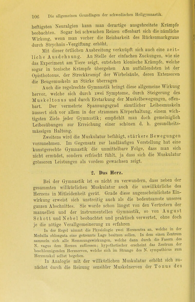 heftigsten Neuralgien kann man derartige ausgebreitete Krämpfe beobachten. Sogar bei schwachen Reizen offenbart sich die nämliche Wirkung, wenn man vorher die Reizbarkeit des Rückenmarkgraus durch Strychnin-Vergiftung erhöht. Mit dieser örtlichen Ausbreitung verknüpft sich auch eine zeit- liche Ausdehnung. An Stelle der einfachen Zuckungen, wie sie das Experiment am Tiere zeigt, entstehen klonische Krämpfe, welche sogar in tonische Krämpfe übergehen Am auffallendsten ist der Opisthotonus, der Streckkrampf der Wirbelsäule, deren Extensoren die Beugemuskeln an Stärke überragen. Auch die regelrechte Gymnastik bringt diese allgemeine Wirkung hervor, welche sich durch zwei Symptome, durch Steigerung des Muskeltonus und durch Erstarkung der Muskelbewegungen, offen- bart. Der vermehrte Spannungsgrad sämtlicher Leibesmuskeln äussert sich vor allem in der strammen Körperhaltung, einem wich- tigsten Ziele jeder Gymnastik; empfiehlt man doch gemeiniglich Leibesübungen zur Erreichung einer schönen d. h. gesundheits- mässigen Haltung. Zweitens wird die Muskulatur befähigt, stärkere Bewegungen vorzunehmen. Im Gegensatz zur landläufigen Vorstellung hat eine kunstgerechte Gymnastik die unmittelbare Folge, dass man sich nicht ermüdet, sondern erfrischt fühlt, ja dass sich die Muskulatur grösseren Leistungen als vordem gewachsen zeigt. 2. Das Herz. Bei der Gymnastik ist es nicht zu verwundern, dass neben der gesammten willkürlichen Muskulatur auch die unwillkürliche des Herzens in Mitleidenheit gerät. Grade diese augenscheinlichste Ein- wirkung erweist sich unstreitig auch als die bedeutsamste unseres ganzen Abschnittes. Sie wurde schon längst von den Vertretern der manuellen und der instrumenteilen Gymnastik, so von August Schott und Nebel beobachtet und praktisch verwertet, ohne doch je die nötige Verallgemeinerung zu erfahren. In der Regel nimmt die Physiologie zwei Herzzentra an, welche in der Modulla oblongata eine getrennte Lage besitzen sollen. In dem einen Zentrum sammeln sich alle Hemmungswirkungen, welche dann durch die Fasern des N. vagus dem Herzen zufliessen; hypothetischer erscheint das Zentrum der beschleunigenden Herznerven, welche sich im Strange des N. sympathicus zum Herzmuskel selbst begeben. In Analogie mit der willkürlichen Muskulatur erhöht sich zu- nächst durch die Reizung sensibler Muskelnerven der Tonus des