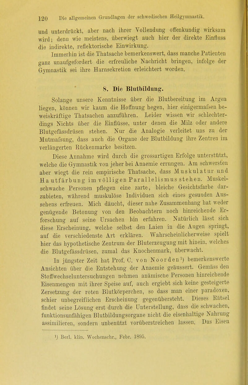 und unterdrückt, aber nach ihrer Vollendung offenkundig wirksam wird; denn wie meistens, überwiegt auch hier der direkte Einfluss die indirekte, reflektorische Einwirkung. Immerhin ist die Thatsache bemerkenswert, dass manche Patienten ganz unaufgefordert die erfreuliche Nachricht bringen, infolge der Gymnastik sei ihre Harnsekretion erleichtert worden. 8. Die Blutbildung. Solange unsere Kenntnisse über die Blutbereitung im Argen liegen, können wir kaum die Hoffnung hegen, hier einigermaßen be- weiskräftige Thatsachen anzuführen. Leider wissen wir schlechter- dings Nichts über die Einflüsse, unter denen die Milz oder andere Blutgefässdrüsen stehen. Nur die Analogie verleitet uns zu der Mutmafsung, dass auch die Organe der Blutbildung ihre Zentren im verlängerten Bückenmarke besitzen. Diese Annahme wird durch die grossartigen Erfolge unterstützt, welche die Gymnastik von jeher bei Anaemie errungen. Am schwersten aber wiegt die rein empirische Thatsache, dass Muskulatur und Hautfärbung im völligen Parallelismus stehen. Muskel- schwache Personen pflegen eine zarte, bleiche Gesichtsfarbe dar- zubieten, während muskulöse Individuen sich eines gesunden Aus- sehens erfreuen. Mich däucht, dieser nahe Zusammenhang bat weder genügende Betonung von den Beobachtern noch hinreichende Er- forschung auf seine Ursachen hin erfahren. Natürlich lässt sich diese Erscheinung, welche selbst den Laien in die Augen springt, auf die verschiedenste Art erklären. Wahrscheinlicherweise spielt hier das hypothetische Zentrum der Bluterzeugung mit hinein, welches die Blutgefässdrüsen, zumal das Knochenmark, überwacht, In jüngster Zeit hat Prof. C. von Noorden1) bemerkenswerte Ansichten über die Entstehung der Anaemie geäussert. Gemäss den Stoffwechseluntersuchungen nehmen anämiscue Personen hinreichende Eisenmengen mit ihrer Speise auf, auch ergiebt sich keine gesteigerte Zersetzung der roten Blutkörperchen, so dass man einer paradoxen, schier unbegreiflichen Erscheinung gegenübersteht. Dieses Rätsel findet seine Lösung erst durch die Unterstellung, dass die schwachen, funktionsunfähigen Blutbildungsorgane nicht die eisenhaltige Nahrung assimilieren, sondern unbenützt vorüberstreichen lassen. Das Eisen J) Berl. klin. Wochenschr., Febr. 1895.
