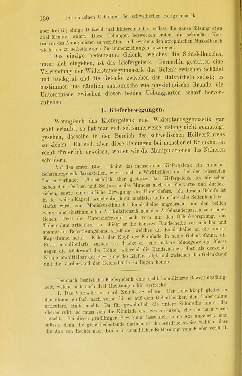 aber kräftig einige Dutzend mal hintereinander, sodass die ganze Sitzung etwa zwei Minuten währt. Diese Uebungen bezwecken erstens die sekundäre Kon- traktur des Antagonisten zu verhüten und zweitens den atrophischen Muskelbauch wiederum zu selbständigen Zusammenziehungen anzuregen. Das einzige bedeutsame Gelenk, welches die Schädelknochen unter sich eingehen, ist das Kiefergelenk. Fernerhin gestatten eine Verwendung der Widerstandsgymnastik das Gelenk zwischen Schädel und Rückgrat und die Gelenke zwischen den Halswirbeln selbst; es bestimmen uns nämlich anatomische wie physiologische Gründe, die Unterschiede zwischen diesen beiden Uebungsarten scharf hervor- zuheben. 1. Kieferbewegungen. Wenngleich das Kiefergelenk eine Widerstandsgymnastik gar wohl erlaubt, so hat man sich seltsamerweise bislang nicht gemässigt o-esehen, dasselbe in den Bereich des schwedischen Heilverfahrens zu ziehen. Da sich aber diese Uebungen bei mancherlei Krankheiten recht förderlich erweisen, wollen wir die Manipulationen des Näheren schildern. Auf den ersten Blick scheint das menschliche Kiefergelenk ein einfaches Scharniergelenk darzustellen, wie es sich in Wirklichkeit nur bei den reissenden Tieren vorfindet. Thatsächlich aber gestattet das Kiefergelenk des Menschen neben dem Oeffnen und Schliessen des Mundes noch ein Vorwärts- und Zurück- ziehen, sowie eine seitliche Bewegung des Unterkiefers. Zu diesem Behufe ist in der' weiten Kapsel, welche durch ein mediales und ein laterales Seitenband ver- stärkt wird, eine Meniskus-ähnliche Bandscheibe angebracht, um den beiden weni» übereinstimmenden Artikulationsflächen das Aufeinanderpassen zu ermög- lichen. Tritt der Unterkieferkopf nach vorn auf den Gelenkvorsprung, das Tuberculum articulare, so schiebt er die konkave Bandscheibe vor sich her und spannt- ein Befestigungsband straff an, welches die Bandscheibe an die hintere Kapselwand heftet. Kehrt der Kopf der Kinnlade in seine Gelenkpfanne, die Fossa mandibularis, zurück, so drückt er jene lockere bindegewebige Masse gegen die Eückwand der Höhle, während die Bandscheibe selbst als deckende Kappe unmittelbar der Bewegung des Kiefers folgt und zwischen den Gelenkkopf und die Vorderwand der Gelenkhöhle zu liegen kommt. Demnach besitzt das Kiefergelenk eine recht komplizierte Bewegungsfähig- keit, welche sich nach drei Richtungen hin erstreckt: _ 1 Das Vorwärts- und Zurückziehen. Der Gelenkkopf gleitet in der Pfanne einfach nach vorne, bis er auf dem Gelenkhöcker, dem Tuberculum articulare, Halt macht. Da flu- gewöhnlich die untere Zahnreihe hinter der oberen ruht, so muss sich die Kinnlade erst etwas senken, ehe sie nach vom« rutscht. Bei dieser gradlinigen Bewegung lässt sich keine Axe angeben: man müsste denn die gleichbedeutende mathematische Ausdrucksweise wählen, aass die Axe von Rechts nach Links in unendlicher Entfernung vom Kiefer verhu.it.