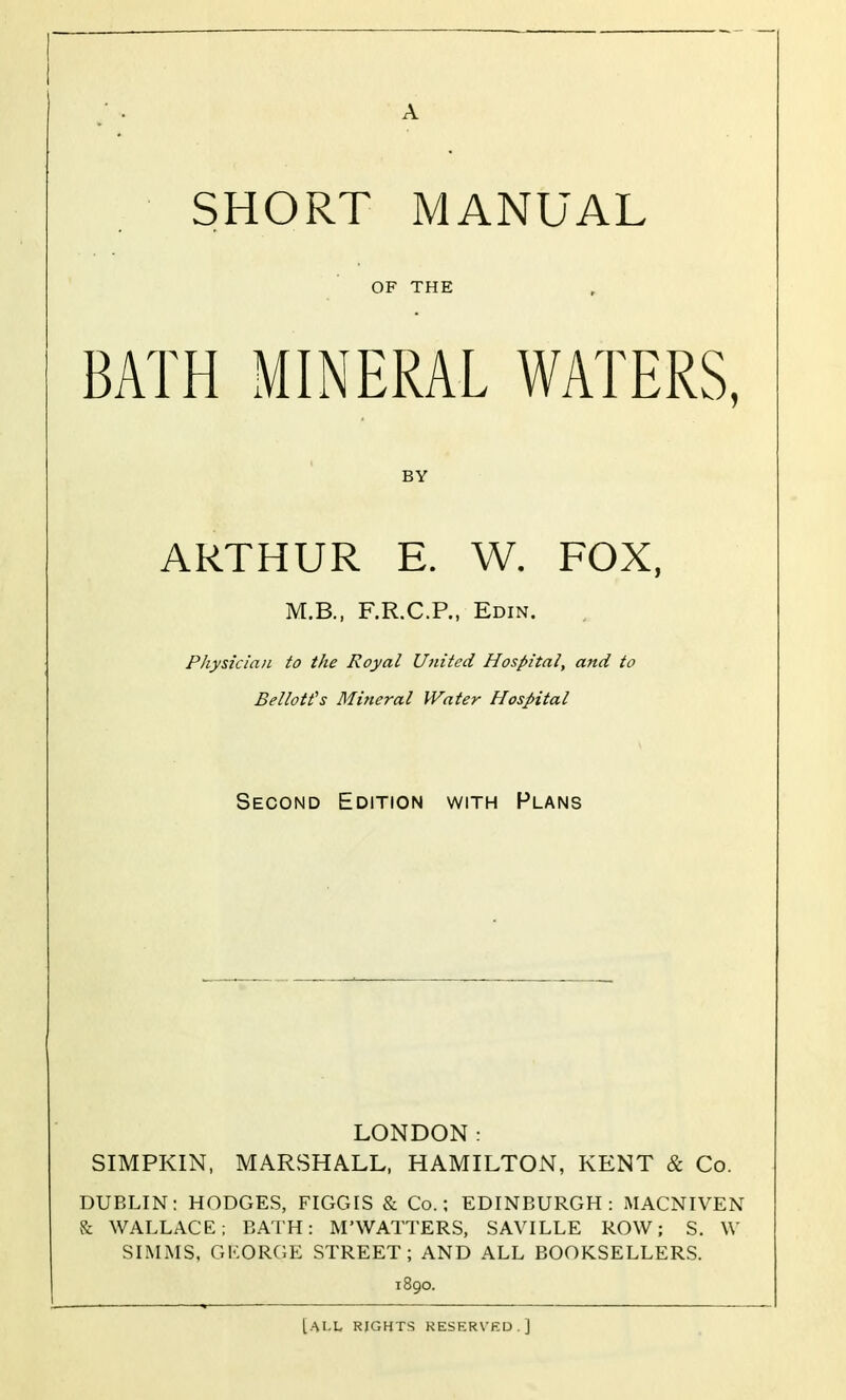 A SHORT MANUAL OF THE BATH MINERAL WATERS, BY ARTHUR E. W. FOX, M.B., F.R.C.P., Edin. Physician to the Royal United Hospital, and to Bellott's Mineral Water Hospital Second Edition with Plans LONDON: SIMPKIN, MARSHALL, HAMILTON, KENT & Co. DUBLIN: HODGES, FIGGIS & Co.; EDINBURGH: MACNIVEN & WALLACE; BATH: M'WATTERS, SAVILLE ROW; S. W SIMMS, GMORGE STREET; AND ALL BOOKSELLERS. 1890. [all rights keserved]