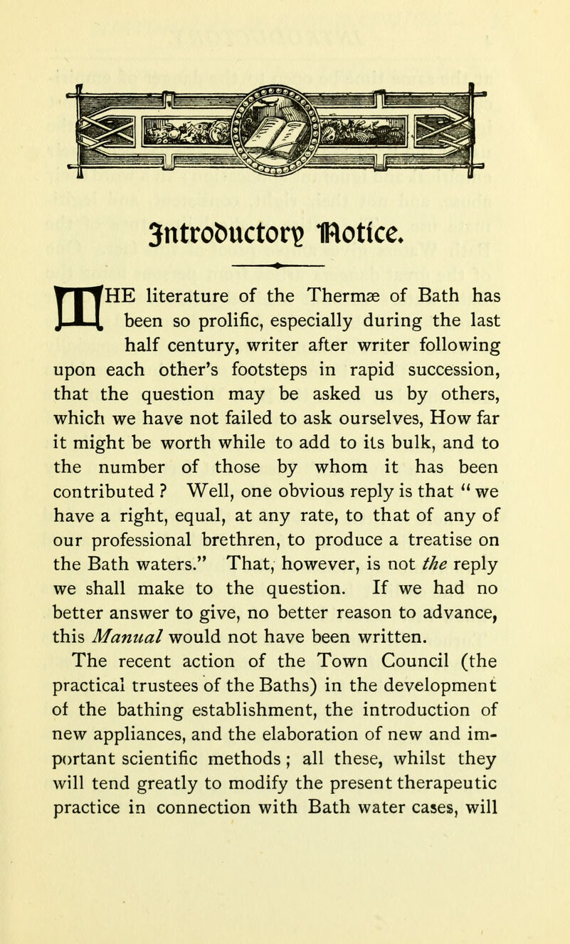 3ntrot)uctori2 IRotice. mHE literature of the Thermae of Bath has been so prolific, especially during the last half century, writer after writer following upon each other's footsteps in rapid succession, that the question may be asked us by others, which we have not failed to ask ourselves, How far it might be worth while to add to its bulk, and to the number of those by whom it has been contributed ? Well, one obvious reply is that we have a right, equal, at any rate, to that of any of our professional brethren, to produce a treatise on the Bath waters. That, however, is not the reply we shall make to the question. If we had no better answer to give, no better reason to advance, this Manual would not have been written. The recent action of the Town Council (the practical trustees of the Baths) in the development of the bathing establishment, the introduction of new appliances, and the elaboration of new and im- portant scientific methods ; all these, whilst they will tend greatly to modify the present therapeutic practice in connection with Bath water cases, will