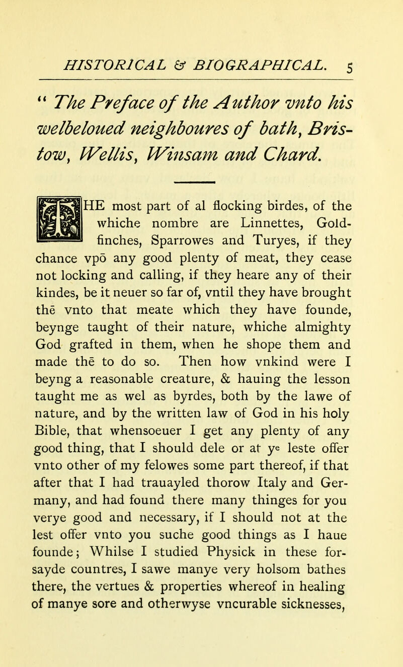 T/ie Preface of the Author vnto his welbeloued neighboures of bath^ Bris- tow, Wellis, JVinsam and Chard. ^^3^3 HE most part of al flocking birdes, of the whiche nombre are Linnettes, Gold- l=iSyi finches, Sparrowes and Turyes, if they chance vpo any good plenty of meat, they cease not locking and calling, if they heare any of their kindes, be it neuer so far of, vntil they have brought the vnto that meate which they have founde, beynge taught of their nature, whiche almighty God grafted in them, when he shope them and made the to do so. Then how vnkind were I beyng a reasonable creature, & hauing the lesson taught me as wel as byrdes, both by the lawe of nature, and by the written law of God in his holy Bible, that whensoeuer I get any plenty of any good thing, that I should dele or at ye leste offer vnto other of my felowes some part thereof, if that after that I had trauayled thorow Italy and Ger- many, and had found there many thinges for you verye good and necessary, if I should not at the lest offer vnto you suche good things as I haue founde; Whilse I studied Physick in these for- sayde countres, I sawe manye very holsom bathes there, the vertues & properties whereof in healing of manye sore and otherwyse vncurable sicknesses,