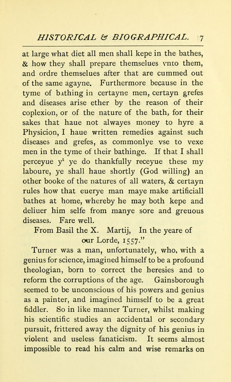 at large what diet all men shall kepe in the bathes, & how they shall prepare themselues vnto them, and ordre themselues after that are cummed out of the same agayne. Furthermore because in the tyme of bithing in certayne men, certayn grefes and diseases arise ether by the reason of their coplexion, or of the nature of the bath, for their sakes that haue not alwayes money to hyre a Physicion, I haue written remedies against such diseases and grefes, as commonlye vse to vexe men in the tyme of their bathinge. If that I shall perceyue y' ye do thankfully receyue these my laboure, ye shall haue shortly (God willing) an other booke of the natures of all waters, & certayn rules how that euerye man maye make artificiall bathes at home, whereby he may both kepe and deliuer him selfe from manye sore and greuous diseases. Fare well. From Basil the X. Martij, In the yeare of our Lorde, 1557. Turner was a man, unfortunately, who, with a genius for science, imagined himself to be a profound theologian, born to correct the heresies and to reform the corruptions of the age. Gainsborough seemed to be unconscious of his powers and genius as a painter, and imagined himself to be a great fiddler. So in like manner Turner, whilst making his scientific studies an accidental or secondary pursuit, frittered away the dignity of his genius in violent and useless fanaticism. It seems almost impossible to read his calm and wise remarks on
