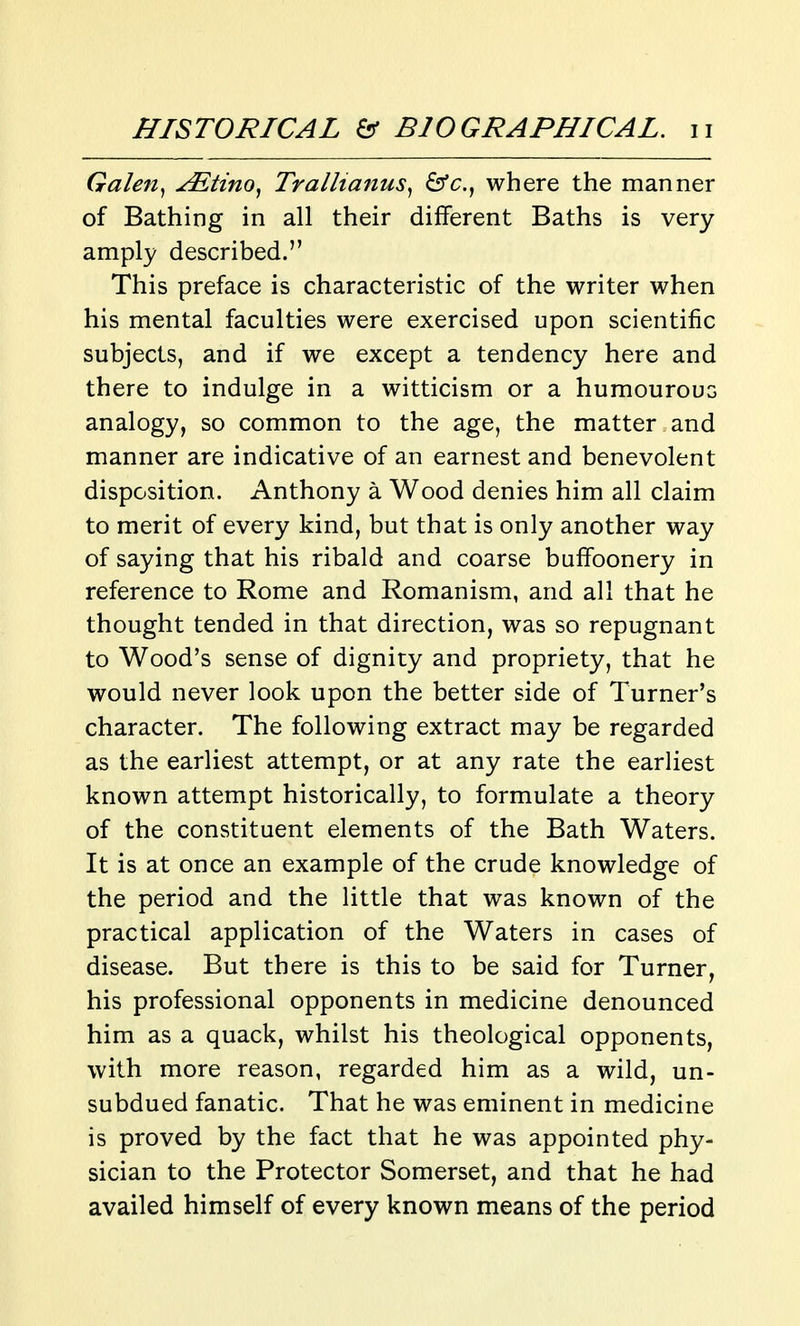 Galen^ ^tino, TralUanus^ &c., where the manner of Bathing in all their different Baths is very amply described. This preface is characteristic of the writer when his mental faculties were exercised upon scientific subjects, and if we except a tendency here and there to indulge in a witticism or a humourous analogy, so common to the age, the matter and manner are indicative of an earnest and benevolent disposition. Anthony a Wood denies him all claim to merit of every kind, but that is only another way of saying that his ribald and coarse buffoonery in reference to Rome and Romanism, and all that he thought tended in that direction, was so repugnant to Wood's sense of dignity and propriety, that he would never look upon the better side of Turner's character. The following extract may be regarded as the earliest attempt, or at any rate the earliest known attempt historically, to formulate a theory of the constituent elements of the Bath Waters. It is at once an example of the crude knowledge of the period and the little that was known of the practical application of the Waters in cases of disease. But there is this to be said for Turner, his professional opponents in medicine denounced him as a quack, whilst his theological opponents, with more reason, regarded him as a wild, un- subdued fanatic. That he was eminent in medicine is proved by the fact that he was appointed phy- sician to the Protector Somerset, and that he had availed himself of every known means of the period