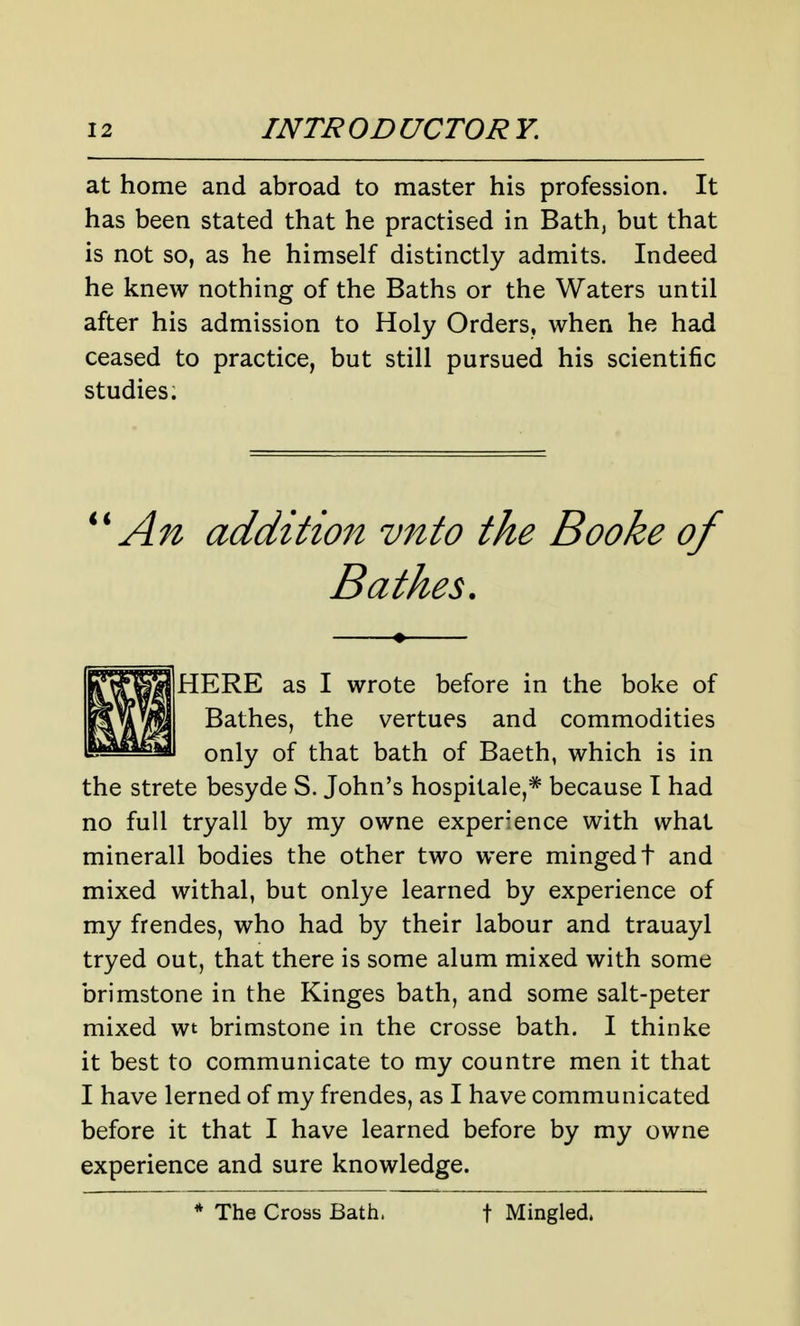at home and abroad to master his profession. It has been stated that he practised in Bath, but that is not so, as he himself distinctly admits. Indeed he knew nothing of the Baths or the Waters until after his admission to Holy Orders, when he had ceased to practice, but still pursued his scientific studies. An addition vnto the Booke of Bathes. HERE as I wrote before in the boke of Bathes, the vertues and commodities only of that bath of Baeth, which is in the strete besyde S. John's hospitale,* because I had no full tryall by my owne experience with what minerall bodies the other two were mingedt and mixed withal, but onlye learned by experience of my frendes, who had by their labour and trauayl tryed out, that there is some alum mixed with some brimstone in the Kinges bath, and some salt-peter mixed wt brimstone in the crosse bath. I thinke it best to communicate to my countre men it that I have lerned of my frendes, as I have communicated before it that I have learned before by my owne experience and sure knowledge. The Cross Bath. t Mingled.