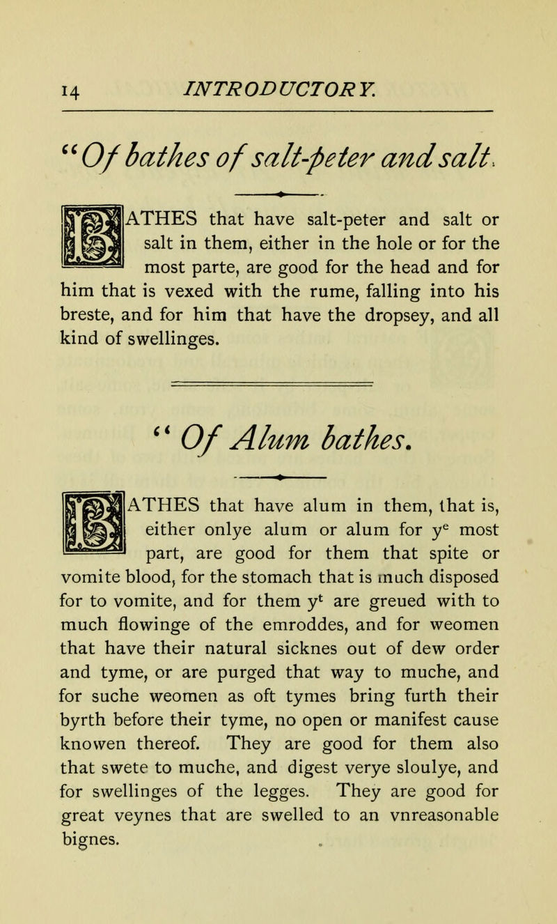 ''Of bathes of salt-peter and salt. ATHES that have salt-peter and salt or salt in them, either in the hole or for the most parte, are good for the head and for him that is vexed with the rume, falling into his breste, and for him that have the dropsey, and all kind of swellinges. '' Of Alum bathes. ATHES that have alum in them, that is, either onlye alum or alum for y^ most part, are good for them that spite or vomite blood, for the stomach that is much disposed for to vomite, and for them y*^ are greued with to much flowinge of the emroddes, and for weomen that have their natural sicknes out of dew order and tyme, or are purged that way to muche, and for suche weomen as oft tymes bring furth their byrth before their tyme, no open or manifest cause knowen thereof. They are good for them also that swete to muche, and digest verye sloulye, and for swellinges of the legges. They are good for great veynes that are swelled to an vnreasonable bignes.