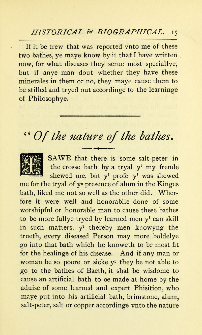 If it be trew that was reported vnto me of these two bathes, ye maye know by it that I have written now, for what diseases they serue most speciallve, but if anye man dout whether they have these minerales in them or no, they maye cause them to be stilled and tryed out accordinge to the learninge of Philosophye. Of the nature of the bathes. SAWE that there is some salt-peter in the crosse bath by a tryal y' my frende shewed me, but y* profe y* was shewed me for the tryal of y^ presence of alum in the Kinges bath, liked me not so well as the other did. Wher- fore it were well and honorablie done of some worshipful or honorable man to cause these bathes to be more fullye tryed by learned men y' can skill in such matters, y* thereby men knowyng the trueth, every diseased Person may more boldelye go into that bath which he knoweth to be most fit for the healinge of his disease. And if any man or woman be so poore or sicke yt they be not able to go to the bathes of Baeth, it shal be wisdome to cause an artificial bath to oe made at home by the aduise of some learned and expert Phisition, who maye put into his artificial bath, brimstone, alum, salt-peter, salt or copper accordinge vnto the nature